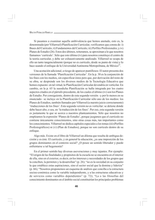 46
WALTER PEÑALOZA RAMELLA
Si pasamos a examinar aquella ambivalencia que hemos anotado, esto es, la
denominada (por Villarroel) Planificación Curricular, verificamos que consta de: i)
Bases del Currículo; ii) Fundamentos del Currículo; iii) Perfiles Profesionales; y iv)
Planes de Estudio (26). Estos dos últimos, reiteramos, se aproximan a lo que nosotros
llamamos ‘currículo’. Sólo que esto último (iv) para nosotros constituye el centro de
la teoría curricular, y debe ser exhaustivamente analizado. Villarroel se ocupa de
ello un tanto tangencialmente (porque no es currículo, desde su punto de vista) y lo
hace usando el enfoque de la Universidad Autónoma Metropolitana, de México27
.
Una acotación adicional, a riesgo de aparecer puntillosos: El autor presenta dos
versiones de la llamada ‘Planificación Curricular’. En la p. 30 es la conjunción de
los fines con los medios, sin especificar éstos pero que, por derivación del resto de
su obra, se desprende son los diversos medios de la Tecnología Educativa que
hemos expuesto: en tal virtud, la Planificación Curricular devendría en vorticilar. En
cambio, en la p. 65 la susodicha Planificación se halla integrada por los cuatro
aspectos citados en el párrafo precedente, de los cuales el último (iv) son los Planes
de Estudio. Por consiguiente, dentro de esta segunda versión –y por lo menos en su
enunciado– se incluye en la Planificación Curricular sólo uno de los medios: los
Planes de Estudios, también llamados por Villarroel (a nuestro juicio correctamente)
‘traducciones de los fines’. Esta segunda versión no es vorticilar: se detiene donde
debe hacer alto, o sea, en ‘la traducción de los fines’. Por eso, esta segunda versión
es justamente la que se acerca a nuestros planteamientos. Sólo que nosotros no
empleamos la expresión ‘Planes de Estudio’, porque juzgamos que el currículo no
contiene únicamente conocimientos, sino otras cosas más, tan importantes como
los conocimientos.Villarroel no dedica capítulos especiales a los temas (iii) (Perfiles
Profesiográficos) ni (v) (Plan de Estudios), porque no son currículo dentro de su
enfoque.
Algo más. Existe en el libro de Villarroel un dilema que resulta de ambigua de-
cisión y es éste: El currículo, y en general la educación, ¿es una imposición de los
grupos dominantes en el contexto social? ¿O posee un sentido liberador y puede
enfrentarse a tal hegemonía?
En el primer sentido hay diversas aseveraciones y muy tajantes. Por ejemplo:
“El origen de las finalidades y propósitos de la escuela no se encuentra en el interior
de ella, sino en el exterior, es decir, en los intereses y necesidades de los grupos que
la conciben, la permiten y la desarrollan” (p. 26); “no es la sociedad en su conjunto
la que establece estas aspiraciones, sino el sector social que la domina y lideriza”
(p. 66); “Nosotros proponemos un esquema de análisis que conciba a la estructura
socioe-conómica como la variable independiente, y a las estructuras educativas y
de servicios como variables dependientes” (p. 72); “La o las filosofías del
conocimiento dominantes en el ámbito social constituirían los principales problemas
 