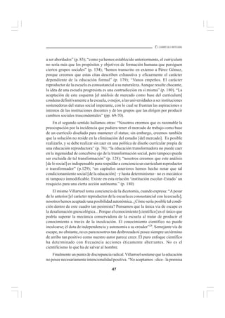 47
EL CURRÍCULO INTEGRAL
a ser abordados” (p. 83); “como ya hemos establecido anteriormente, el curriculum
no sería más que los propósitos y objetivos de formación humana que persiguen
ciertos grupos sociales” (p. 134); “hemos transcrito en extenso a Pérez Gómez,
porque creemos que estas citas describen exhaustiva y eficazmente el carácter
dependiente de la educación formal” (p. 179); “Vanos empeños. El carácter
reproductor de la escuela es consustancial a su naturaleza.Aunque resulte chocante,
la idea de una escuela progresista es una contradicción en sí misma” (p. 180). “La
aceptación de este esquema [el análisis de mercado como base del curriculum]
condena definitivamente a la escuela, o mejor, a las universidades a ser instituciones
sostenedoras del status social imperante, con lo cual se frustran las aspiraciones e
intentos de las instituciones docentes y de los grupos que las dirigen por producir
cambios sociales trascendentales” (pp. 69-70).
En el segundo sentido hallamos otras: “Nosotros creemos que es razonable la
preocupación por la incidencia que pudiera tener el mercado de trabajo como base
de un currículo diseñado para mantener el status; sin embargo, creemos también
que la solución no reside en la eliminación del estudio [del mercado]. Es posible
realizarlo, y se debe realizar sin caer en una política de diseño curricular propia de
una educación reproductora” (p. 76); “la educación transformadora no puede caer
en la ingenuidad de concebirse eje de la transformación social, pero tampoco puede
ser excluida de tal transformación” (p. 128); “nosotros creemos que este análisis
[de lo social] es indispensable para respaldar a conciencia un curriculum reproductor
o transformador” (p.129); “en capítulos anteriores hemos hecho notar que tal
condicionamiento social [de la educación] –y hasta determinismo– no es mecánico
ni tampoco inmodificable. Existe en esta relación ‘institución escolar–Estado’ un
resquicio para una cierta acción autónoma.” (p. 180)
El mismo Villarroel toma conciencia de la dicotomía, cuando expresa: “Apesar
de lo anterior [el carácter reproductor de la escuela es consustancial con la escuela],
nosotros hemos aceptado una posibilidad autonómica. ¿Cómo sería posible tal condi-
ción dentro de este cuadro tan pesimista? Pensamos que la única vía de escape es
la desalienación gnoscológica... Porque el conocimiento [científico] es el único que
podría superar la mecánica conservadora de la escuela al tratar de producir el
conocimiento a través de la inculcación. El conocimiento científico no puede
inculcarse; él dota de independencia y autonomía a su creador”28
. Semejante vía de
escape, no obstante, no es para nosotros tan desbrozada ni posee siempre un término
de arribo tan positivo como nuestro autor parece creer. El puro enfoque científico
ha determinado con frecuencia acciones éticamente aberrantes. No es el
cientificismo lo que ha de salvar al hombre.
Finalmente un punto de discrepancia radical.Villarroel sostiene que la educación
no posee necesariamente intencionalidad positiva. “No aceptamos –dice– la premisa
 