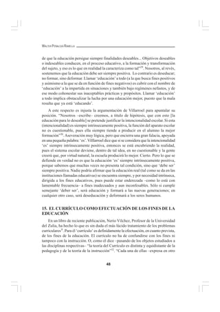 48
WALTER PEÑALOZA RAMELLA
de que la educación persigue siempre finalidades deseables... Objetivos deseables
o indeseables conducen, en el proceso educativo, a la formación y transformación
del sujeto, y eso es lo que en realidad la caracteriza como tal”29
. Nosotros, al revés,
sostenemos que la educación debe ser siempre positiva. Lo contrario es deseducar;
no formar, sino deformar. Llamar ‘educación’a todo (a la que busca fines positivos
y asimismo a la que se da en función de fines negativos) es cubrir con el nombre de
‘educación’ a la impartida en situaciones y también bajo regímenes nefastos, y de
ese modo cohonestar sus inaceptables prácticas y propósitos. Llamar ‘educación’
a todo implica obstaculizar la lucha por una educación mejor, puesto que la mala
resulta que ya está ‘educando’.
A este respecto es injusta la argumentación de Villarroel para apuntalar su
posición. “Nosotros –escribe– creemos, a título de hipótesis, que con esto [la
educación para lo deseable] se pretende justificar la intencionalidad escolar. Si esta
(intencionalidad) es siempre intrínsecamente positiva, la función del aparato escolar
no es cuestionable, pues ella siempre tiende a producir en el alumno la mejor
formación”30
.Aseveración muy lógica, pero que encierra una gran falacia, apoyada
en una pequeña palabra: ‘es’.Villlarroel dice que si se considera que la intencionalidad
‘es’ siempre intrínsecamente positiva, entonces se está encubriendo la realidad,
pues el sistema escolar deviene, dentro de tal idea, en no cuestionable y la gente
creerá que, por virtud natural, la escuela producirá lo mejor. Cierto. Pero lo que se
defiende en verdad no es que la educación ‘es’ siempre intrínsecamente positiva,
porque sabemos que muchas veces no presenta tal condición, sino que ‘debe ser’
siempre positiva. Nadie podría afirmar que la educación real (tal como se da en las
instituciones llamadas educativas) se encuentra siempre, y por necesidad intrínseca,
dirigida a los fines educativos, pues puede estar enderezada –como lo está con
lamentable frecuencia– a fines inadecuados y aun inconfesables. Sólo si cumple
semejante ‘deber ser’, será educación y formará a las nuevas generaciones; en
cualquier otro caso, será deseducación y deformará a los seres humanos.
15. EL CURRÍCULO COMO EFECTUACIÓN DE LOS FINES DE LA
EDUCACIÓN
En un libro de reciente publicación, Nerio Vílchez, Profesor de la Universidad
del Zulia, ha hecho lo que es sin duda el más lúcido tratamiento de los problemas
curriculares3l
. Para él ‘currículo’ es definidamente la efectuación, en cuanto prevista,
de los fines de la educación. El currículo no ha de confundirse con los fines ni
tampoco con la instrucción. O, como él dice –pasando de los objetos estudiados a
las disciplinas respectivas– “la teoría del Currículo es distinta y equidistante de la
pedagogía y de la teoría de la instrucción”32
. “Cada una de ellas –expresa en otro
 