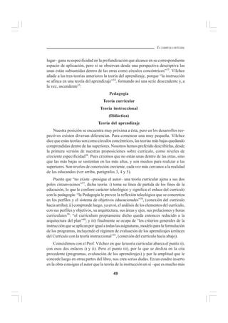 49
EL CURRÍCULO INTEGRAL
lugar– gana su especificidad en la profundización que alcance en su correspondiente
espacio de aplicación, pero si se observan desde una perspectiva descriptiva las
unas están subsumidas dentro de las otras como círculos concéntricos”33
. Vílchez
añade a las tres teorías anteriores la teoría del aprendizaje, porque “la instrucción
se afinca en una teoría del aprendizaje”34
, formando así una serie descendente y, a
la vez, ascendente35
:
Pedagogía
Teoría curricular
Teoría instruccional
(Didáctica)
Teoría del aprendizaje
Nuestra posición se encuentra muy próxima a ésta, pero en los desarrollos res-
pectivos existen diversas diferencias. Para comenzar una muy pequeña. Vílchez
dice que estas teorías son como círculos concéntricos, las teorías más bajas quedando
comprendidas dentro de las superiores. Nosotros hemos preferido describirlas, desde
la primera versión de nuestras proposiciones sobre currículo, como niveles de
creciente especificidad36
. Pues creemos que no están unas dentro de las otras, sino
que las más bajas se sustentan en las más altas, y son medios para realizar a las
superiores. Son niveles de concreción creciente, cada vez más cercanos a la realidad
de los educandos (ver arriba, parágrafos 3, 4 y 5).
Puesto que “no existe –prosigue el autor– una teoría curricular ajena a sus dos
polos circunvecinos”37
, dicha teoría: i) toma su línea de partida de los fines de la
educación, lo que le confiere carácter teleológico y significa el enlace del currículo
con la pedagogía: “la Pedagogía le provee la reflexión teleológica que se concretiza
en los perfiles y el sistema de objetivos educacionales”38
, (conexión del currículo
hacia arriba); ii) comprende luego, ya en sí, el análisis de los elementos del currículo,
con sus perfiles y objetivos, su arquitectura, sus áreas y ejes, sus prelaciones y horas
curriculares39
: “el curriculum propiamente dicho queda entonces reducido a la
arquitectura del plan”40
; y iii) finalmente se ocupa de “los criterios generales de la
instrucción que se aplican por igual a todas las asignaturas, modelo para la formulación
de los programas, incluyendo el régimen de evaluación de los aprendizajes (enlaces
del Currículo con la teoría instruccional”41
, (conexión del currículo hacia abajo).
Coincidimos con el Prof. Vílchez en que la teoría curricular abarca el punto ii),
con esos dos enlaces i) y ii). Pero el punto iii), por lo que se desliza en la cita
precedente (programas, evaluación de los aprendizajes) y por la amplitud que le
concede luego en otras partes del libro, nos crea serias dudas. En un cuadro inserto
en la obra consigna el autor que la teoría de la instrucción en sí –que es mucho más
 