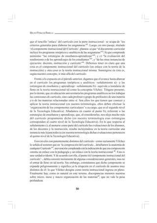 50
WALTER PEÑALOZA RAMELLA
que el sencillo ‘enlace’ del currículo con la parte instruccional– se ocupa de ‘los
criterios generales para elaborar las asignaturas’42
. Luego, en otro pasaje, titulado
‘el componente instruccional del Currículo’, plantea: a) que “el documento curricular
incluye los programas sinópticos y analíticos de las asignaturas”43
; b) que comprende
asimismo “las estrategias de enseñanza-aprendizaje”44
; y c) “la evaluación del
rendimiento o de los aprendizajes de los estudiantes”45
, y “de las otras instancias de
ejecución: docente, instrucción y currículo”46
. Debemos tener en claro que una
cosa es el componente instruccional del currículo (un enlace con la teoría de la
instrucción) y otra cosa es la teoría instruccional misma. Sumergirse en ésta es,
según nuestro concepto, ir más allá del currículo.
Frente a lo expuesto en el párrafo anterior, digamos que el avance hasta abarcar
en el currículo los programas sinópticos y analíticos –señalamiento a)– y las
estrategias de enseñanza y aprendizaje –señalamiento b)– equivale a instalarse de
lleno en la teoría instruccional tal como la conceptúa Vílchez. Téngase presente,
por lo demás, que en educación universitaria los programas analíticos no los trabajan
las comisiones de currículo, sino cada profesor o grupo de profesores de una materia
y/o de las materias relacionadas entre sí. Son ellos los que tienen que conocer y
aplicar la teoría instruccional (en nuestra terminología, ellos deben efectuar la
‘organización de los componentes curriculares’ a su cargo, que es el segundo nivel
de la Tecnología Educativa). Añadamos en cuanto al punto b), referente a las
estrategias de enseñanza y aprendizaje, que, al considerarlas, nos aleja mucho más
del currículo propiamente dicho (en nuestra terminología esas estrategias
corresponden al cuarto nivel de la Tecnología Educativa). En lo que respecta al
señalamiento c), al anotarse como parte del currículo las evaluaciones de los alumnos,
de los docentes y la instrucción, resulta incluyéndose en la teoría curricular una
instancia más lejana todavía (en nuestra terminología dichas evaluaciones pertenecen
al quinto nivel de la Tecnología Educativa).
Esos niveles son patentemente distintos del currículo –como rectamente Vílchez
lo señala al sostener que en ‘la composición del currículo... detallamos la anatomía de
cualquierCurrículo’47
,aseveracióncompletadaconlaindicacióndequeesacomposición
ostenta un enlace con la pedagogía y un enlace con la teoría instruccional 48
. Esta es
una verdad evidente.Yde acuerdo con ella, el punto iii)‘componente instruccional del
currículo’–, debía consistir meramente de algunas consideraciones generales, mas no
el entrar de lleno en tal teoría. Sin embargo, constatamos que dicho componente se
expande peligrosamente y significa ya la irrupción en el currículo de asuntos muy
distintos de él: lo que Vílchez designa como teoría instruccional ingresa en pleno.
Finalmente hay, como es natural en este terreno, discrepancias menores nuestras
sobre micro, meso y macro organización de las materias49
, que no vale la pena
profundizar.
 