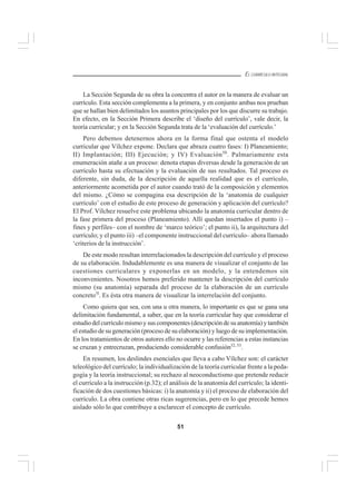 51
EL CURRÍCULO INTEGRAL
La Sección Segunda de su obra la concentra el autor en la manera de evaluar un
currículo. Esta sección complementa a la primera, y en conjunto ambas nos prueban
que se hallan bien delimitados los asuntos principales por los que discurre su trabajo.
En efecto, en la Sección Primera describe el ‘diseño del currículo’, vale decir, la
teoría curricular; y en la Sección Segunda trata de la ‘evaluación del currículo.’
Pero debemos detenernos ahora en la forma final que ostenta el modelo
curricular que Vílchez expone. Declara que abraza cuatro fases: I) Planeamiento;
II) Implantación; III) Ejecución; y IV) Evaluación50
. Palmariamente esta
enumeración atañe a un proceso: denota etapas diversas desde la generación de un
currículo hasta su efectuación y la evaluación de sus resultados. Tal proceso es
diferente, sin duda, de la descripción de aquella realidad que es el currículo,
anteriormente acometida por el autor cuando trató de la composición y elementos
del mismo. ¿Cómo se compagina esa descripción de la ‘anatomía de cualquier
currículo’ con el estudio de este proceso de generación y aplicación del currículo?
El Prof. Vílchez resuelve este problema ubicando la anatomía curricular dentro de
la fase primera del proceso (Planeamiento). Allí quedan insertados el punto i) –
fines y perfiles– con el nombre de ‘marco teórico’; el punto ii), la arquitectura del
currículo; y el punto iii) –el componente instruccional del currículo– ahora llamado
‘criterios de la instrucción’.
De este modo resultan interrelacionados la descripción del currículo y el proceso
de su elaboración. Indudablemente es una manera de visualizar el conjunto de las
cuestiones curriculares y exponerlas en un modelo, y la entendemos sin
inconvenientes. Nosotros hemos preferido mantener la descripción del currículo
mismo (su anatomía) separada del proceso de la elaboración de un currículo
concreto5l
. Es ésta otra manera de visualizar la interrelación del conjunto.
Como quiera que sea, con una u otra manera, lo importante es que se gana una
delimitación fundamental, a saber, que en la teoría curricular hay que considerar el
estudio del currículo mismo y sus componentes (descripción de su anatomía) y también
el estudio de su generación (proceso de su elaboración) y luego de su implementación.
En los tratamientos de otros autores ello no ocurre y las referencias a estas instancias
se cruzan y entrecruzan, produciendo considerable confusión52, 53
.
En resumen, los deslindes esenciales que lleva a cabo Vílchez son: el carácter
teleológico del currículo; la individualización de la teoría curricular frente a la peda-
gogía y la teoría instruccional; su rechazo al neoconductismo que pretende reducir
el currículo a la instrucción (p.32); el análisis de la anatomía del currículo; la identi-
ficación de dos cuestiones básicas: i) la anatomía y ii) el proceso de elaboración del
currículo. La obra contiene otras ricas sugerencias, pero en lo que precede hemos
aislado sólo lo que contribuye a esclarecer el concepto de currículo.
 