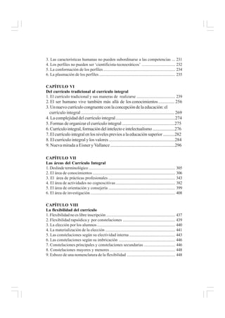 3. Las características humanas no pueden subordinarse a las competencias ... 231
4. Los perfiles no pueden ser ‘cientificista-tecnocráticos’ ................................ 232
5. La conformación de los perfiles..................................................................... 234
6. La plasmación de los perfiles......................................................................... 235
CAPÍTULO VI
Del currículo tradicional al currículo integral
1. El currículo tradicional y sus maneras de realizarse ..................................... 239
2. El ser humano vive también más allá de los conocimientos.............. 256
3. Un nuevo currículo congruente con la concepción de la educación: el
currículo integral ................................................................................... 269
4. La complejidad del currículo integral ......................................................274
5. Formas de organizar el currículo integral ................................................275
6.Currículointegral,formacióndelintelectoeintelectualismo.....................276
7. El currículo integral en los niveles previos a la educación superior ...........282
8. El currículo integral y los valores ............................................................284
9. Nueva mirada a Eisner y Vallance ..........................................................296
CAPÍTULO VII
Las áreas del Currículo Integral
1. Deslinde terminológico ................................................................................... 305
2. El área de conocimientos ............................................................................... 306
3. El área de prácticas profesionales ................................................................ 343
4. El área de actividades no cognoscitivas......................................................... 382
5. El área de orientación y consejería ................................................................ 399
6. El área de investigación ................................................................................. 408
CAPÍTULO VIII
La flexibilidad del currículo
1. Flexibilidad no es libre inscripción .................................................................. 437
2. Flexibilidad rapsódica y por constelaciones .................................................. 439
3. La elección por los alumnos........................................................................... 440
4. La materialización de la elección ................................................................... 441
5. Las constelaciones según su electividad interna ............................................ 443
6. Las constelaciones según su imbricación ...................................................... 446
7. Constelaciones principales y constelaciones secundarias .............................. 446
8. Constelaciones mayores y menores............................................................... 448
9. Esbozo de una nomenclatura de la flexibilidad .............................................. 448
 