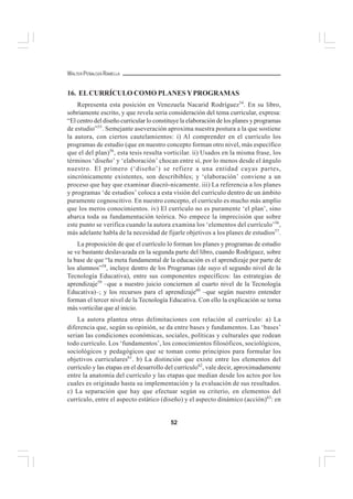 52
WALTER PEÑALOZA RAMELLA
16. ELCURRÍCULO COMO PLANESYPROGRAMAS
Representa esta posición en Venezuela Nacarid Rodríguez54
. En su libro,
sobriamente escrito, y que revela seria consideración del tema curricular, expresa:
“El centro del diseño curricular lo constituye la elaboración de los planes y programas
de estudio”55
. Semejante aseveración aproxima nuestra postura a la que sostiene
la autora, con ciertos cautelamientos: i) Al comprender en el currículo los
programas de estudio (que en nuestro concepto forman otro nivel, más específico
que el del plan)56
, esta tesis resulta vorticilar. ii) Usados en la misma frase, los
términos ‘diseño’ y ‘elaboración’ chocan entre sí, por lo menos desde el ángulo
nuestro. El primero (‘diseño’) se refiere a una entidad cuyas partes,
sincrónicamente existentes, son describibles; y ‘elaboración’ conviene a un
proceso que hay que examinar diacró-nicamente. iii) La referencia a los planes
y programas ‘de estudios’ coloca a esta visión del currículo dentro de un ámbito
puramente cognoscitivo. En nuestro concepto, el currículo es mucho más amplio
que los meros conocimientos. iv) El currículo no es puramente ‘el plan’, sino
abarca toda su fundamentación teórica. No empece la imprecisión que sobre
este punto se verifica cuando la autora examina los ‘elementos del currículo’56
,
más adelante habla de la necesidad de fijarle objetivos a los planes de estudios57
.
La proposición de que el currículo lo forman los planes y programas de estudio
se ve bastante deslavazada en la segunda parte del libro, cuando Rodríguez, sobre
la base de que “la meta fundamental de la educación es el aprendizaje por parte de
los alumnos”58
, incluye dentro de los Programas (de suyo el segundo nivel de la
Tecnología Educativa), entre sus componentes específicos: las estrategias de
aprendizaje59
–que a nuestro juicio conciernen al cuarto nivel de la Tecnología
Educativa)–; y los recursos para el aprendizaje60
–que según nuestro entender
forman el tercer nivel de la Tecnología Educativa. Con ello la explicación se torna
más vorticilar que al inicio.
La autora plantea otras delimitaciones con relación al currículo: a) La
diferencia que, según su opinión, se da entre bases y fundamentos. Las ‘bases’
serian las condiciones económicas, sociales, políticas y culturales que rodean
todo currículo. Los ‘fundamentos’, los conocimientos filosóficos, sociológicos,
sociológicos y pedagógicos que se toman como principios para formular los
objetivos curriculares61
. b) La distinción que existe entre los elementos del
currículo y las etapas en el desarrollo del currículo62
, vale decir, aproximadamente
entre la anatomía del currículo y las etapas que median desde los actos por los
cuales es originado hasta su implementación y la evaluación de sus resultados.
c) La separación que hay que efectuar según su criterio, en elementos del
currículo, entre el aspecto estático (diseño) y el aspecto dinámico (acción)63
: en
 