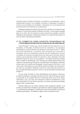 53
EL CURRÍCULO INTEGRAL
el primero ubica los Planes de Estudio y sus objetivos, los programas y toda la
normatividad existente; en el segundo, el docente, el educando, los medios y
recursos, las actividades y los resultados. Confesamos no ver con transparencia
esta distinción (ni el listado de sus componentes).
Rodríguez distingue del análisis del currículo lo referente a su evaluación, bajo
el título de ‘Criterios para Analizar el Diseño Curricular’, el cual ocupa la segunda
parte de su obra. De esta manera la autora presenta dos grandes secciones
nítidamente discriminadas: el diseño del currículo y la evaluación del currículo, lo
cual nos parece enteramente procedente.
17. EL CURRÍCULO COMO CONJUNTO TELEOLÓGICO DE
CONTENIDOSCOGNOSCITIVOSYESTRATEGIASDEAPRENDIZAJE
Jorge Preciado64
sostiene que “las dos fuentes de fines educativos son la
Sociedad y el Educando, de donde derivan los contenidos y las estrategias
metodológicas, respectivamente, que integran el curriculum escolar”65
. Según
tal escueta declaración, el currículo está constituido por contenidos y
estrategias, pero no es solamente la suma de esos dos componentes, sino que
el conjunto se encuentra orientado hacia unos fines que el currículo aspira a
realizar y que le dan pleno sentido. El currículo es, pues, teleológico. Preciado
apuntala su punto de vista con estas palabras: “A lo largo del presente trabajo
hemos tratado de fundamentar estas afirmaciones dando implícitamente una
respuesta al programa que Bruner ha concebido para la Pedagogía, señalando
nosotros que no es posible una Pedagogía ‘neutral respecto a los fines’ y a los
valores que a ellos subyacen y que todo desarrollo tecnológico de la educación,
así como sus contenidos, obedecen a elecciones conscientes que tienen en su
base una determinada jerarquía de valores y una determinada concepción del
hombre”66
.
De este modo, Preciado se coloca definidamente entre quienes sostenemos
el carácter teleológico y axiológico de todo currículo, lejos de la línea que insiste
en prescindir de los grandes fines de la educación como norte de los planes
curriculares y que, a lo sumo, hace hincapié en objetivos inmediatistas y, peor
aún, conductuales. En tal virtud su posición y la nuestra, que hemos presentado
páginas atrás, resultan afines.
Preciado añade que con carácter operativo debe considerarse además, en el
currículo,enelladodeloscontenidos,loqueélllamala‘matrizdeasignacióntemporal’,
y –en el lado de las estrategias– la ‘matriz para la selección de métodos y técnicas de
enseñanza-aprendizaje’. En definitiva, según su texto, la situación es ésta:
 