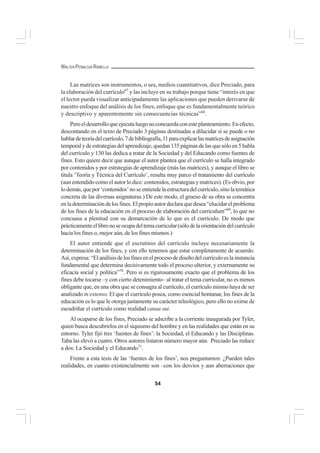 54
WALTER PEÑALOZA RAMELLA
Las matrices son instrumentos, o sea, medios cuantitativos, dice Preciado, para
la elaboración del currículo67
y las incluye en su trabajo porque tiene “interés en que
el lector pueda visualizar anticipadamente las aplicaciones que pueden derivarse de
nuestro enfoque del análisis de los fines, enfoque que es fundamentalmente teórico
y descriptivo y aparentemente sin consecuencias técnicas”68
.
Peroeldesarrolloqueejecutaluegonoconcuerdaconesteplanteamiento.Enefecto,
descontando en el texto de Preciado 3 páginas destinadas a dilucidar si se puede o no
hablardeteoríadelcurrículo,7debibliografía,11paraexplicarlasmatricesdeasignación
temporal y de estrategias del aprendizaje, quedan 135 páginas de las que sólo en 5 habla
del currículo y 130 las dedica a tratar de la Sociedad y del Educando como fuentes de
fines. Esto quiere decir que aunque el autor plantea que el currículo se halla integrado
por contenidos y por estrategias de aprendizaje (más las matrices), y aunque el libro se
titula ‘Teoría y Técnica del Currículo’, resulta muy parco el tratamiento del currículo
(aun entendido como el autor lo dice: contenidos, estrategias y matrices). (Es obvio, por
lodemás,quepor‘contenidos’noseentiendelaestructuradelcurrículo,sinolatemática
concreta de las diversas asignaturas.) De este modo, el grueso de su obra se concentra
enladeterminacióndelosfines.Elpropioautordeclaraquedesea“elucidarelproblema
de los fines de la educación en el proceso de elaboración del curriculum”69
, lo que no
concuasa a plenitud con su demarcación de lo que es el currículo. De modo que
prácticamenteellibronoseocupadeltemacurricular(sólodelaorientacióndelcurrículo
hacia los fines o, mejor aún, de los fines mismos.)
El autor entiende que el escrutinio del currículo incluye necesariamente la
determinación de los fines, y con ello tenemos que estar completamente de acuerdo.
Así,expresa:“Elanálisisdelosfinesenelprocesodediseñodelcurrículoeslainstancia
fundamental que determina decisivamente todo el proceso ulterior, y externamente su
eficacia social y política”70
. Pero si es rigurosamente exacto que el problema de los
fines debe tocarse –y con cierto detenimiento– al tratar el tema curricular, no es menos
obligante que, en una obra que se consagra al currículo, el currículo mismo haya de ser
analizado in extenso. El que el currículo posea, como esencial hontanar, los fines de la
educación es lo que le otorga justamente su carácter teleológico, pero ello no exime de
escudriñar el currículo como realidad causa sui.
Al ocuparse de los fines, Preciado se adscribe a la corriente inaugurada por Tyler,
quien busca descubrirlos en el siquismo del hombre y en las realidades que están en su
entorno. Tyler fijó tres ‘fuentes de fines’: la Sociedad, el Educando y las Disciplinas.
Taba las elevó a cuatro. Otros autores listaron número mayor aún. Preciado las reduce
a dos: La Sociedad y el Educando71
.
Frente a esta tesis de las ‘fuentes de los fines’, nos preguntamos: ¿Pueden tales
realidades, en cuanto existencialmente son –con los desvíos y aun aberraciones que
 