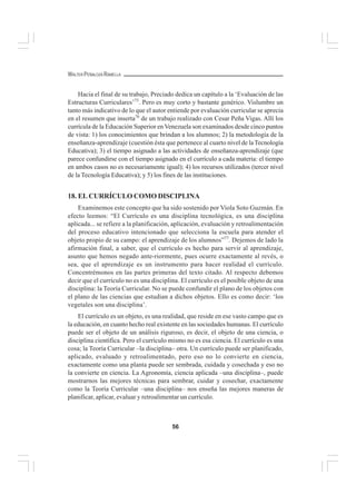 56
WALTER PEÑALOZA RAMELLA
Hacia el final de su trabajo, Preciado dedica un capítulo a la ‘Evaluación de las
Estructuras Curriculares’75
. Pero es muy corto y bastante genérico. Vislumbre un
tanto más indicativo de lo que el autor entiende por evaluación curricular se aprecia
en el resumen que inserta76
de un trabajo realizado con Cesar Peña Vigas. Allí los
currícula de la Educación Superior enVenezuela son examinados desde cinco puntos
de vista: 1) los conocimientos que brindan a los alumnos; 2) la metodología de la
enseñanza-aprendizaje (cuestión ésta que pertenece al cuarto nivel de laTecnología
Educativa); 3) el tiempo asignado a las actividades de enseñanza-aprendizaje (que
parece confundirse con el tiempo asignado en el currículo a cada materia: el tiempo
en ambos casos no es necesariamente igual); 4) los recursos utilizados (tercer nivel
de la Tecnología Educativa); y 5) los fines de las instituciones.
18. EL CURRÍCULO COMO DISCIPLINA
Examinemos este concepto que ha sido sostenido por Viola Soto Guzmán. En
efecto leemos: “El Currículo es una disciplina tecnológica, es una disciplina
aplicada... se refiere a la planificación, aplicación, evaluación y retroalimentación
del proceso educativo intencionado que selecciona la escuela para atender el
objeto propio de su campo: el aprendizaje de los alumnos”77
. Dejemos de lado la
afirmación final, a saber, que el currículo es hecho para servir al aprendizaje,
asunto que hemos negado ante-riormente, pues ocurre exactamente al revés, o
sea, que el aprendizaje es un instrumento para hacer realidad el currículo.
Concentrémonos en las partes primeras del texto citado. Al respecto debemos
decir que el currículo no es una disciplina. El currículo es el posible objeto de una
disciplina: la Teoría Curricular. No se puede confundir el plano de los objetos con
el plano de las ciencias que estudian a dichos objetos. Ello es como decir: ‘los
vegetales son una disciplina’.
El currículo es un objeto, es una realidad, que reside en ese vasto campo que es
la educación, en cuanto hecho real existente en las sociedades humanas. El currículo
puede ser el objeto de un análisis riguroso, es decir, el objeto de una ciencia, o
disciplina científica. Pero el currículo mismo no es esa ciencia. El currículo es una
cosa; la Teoría Curricular –la disciplina– otra. Un currículo puede ser planificado,
aplicado, evaluado y retroalimentado, pero eso no lo convierte en ciencia,
exactamente como una planta puede ser sembrada, cuidada y cosechada y eso no
la convierte en ciencia. La Agronomía, ciencia aplicada –una disciplina–, puede
mostrarnos las mejores técnicas para sembrar, cuidar y cosechar, exactamente
como la Teoría Curricular –una disciplina– nos enseña las mejores maneras de
planificar, aplicar, evaluar y retroalimentar un currículo.
 