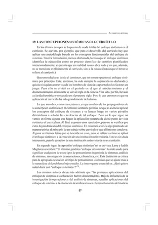 57
EL CURRÍCULO INTEGRAL
19. LAS CONCEPCIONES SISTÉMICAS DEL CURRÍCULO
En los últimos tiempos se ha puesto de moda hablar del enfoque sistémico en el
currículo. Se asevera, por ejemplo, que para el desarrollo del currículo hay que
aplicar una metodología basada en los conceptos fundamentales del enfoque de
sistemas. En otra formulación, menos afortunada, leemos que el enfoque sistémico
identifica la educación como un proceso científico de cambios planificados
intencionadamente, expresión que en realidad no nos dice nada y en que, además,
no se menciona explícitamente al currículo, sino a la educación (aunque el texto se
refiere al currículo.)
Queremos declarar, desde el comienzo, que no somos opuestos al enfoque sisté-
mico por principio. Este, creemos, ha sido siempre la aspiración no declarada y
quizás ni siquiera entrevista de los hombres de ciencia: captar todos los factores en
juego. Pero ello se olvidó en el período en el que el asociacionismo y el
desmenuzamiento atomizante se volvió regla en la ciencia.Yha sido, por fin, llevado
a claridad teorética y rescatado en el presente siglo. Pero lo que creemos es que su
aplicación al currículo ha sido grandemente defectuosa.
Lo que asombra, como cosa primera, es que muchos de los propugnadores de
la concepción sistémica en el currículo sientan la premisa de que es esencial aplicar
los conceptos del enfoque de sistemas y se lanzan luego en varios párrafos
ditirámbicos a señalar las excelencias de tal enfoque. Pero en lo que sigue no
vemos en forma alguna que hagan la aplicación concreta de dicho punto de vista
sistémico al curriculum. Al final exponen unos resultados, pero no se verifica que
éstos hayan derivado del enfoque sistémico. En resumen, éste es algo planteado de
manera teórica al principio de un trabajo sobre currículo y que allí mismo concluye.
Alguna vez hemos leído que se describe un caso, pero se refiere a cómo se aplicó
el enfoque sistémico a la creación de una institución universitaria. Esto es sin duda
interesante, pero la creación de una institución universitaria no es currículo.
En segundo lugar, la expresión ‘enfoque sistémico’no es unívoca. Larry y Judith
Magliocca escriben: “El término genérico ‘enfoque de sistemas’ ha sido usado para
significar cualquiera de estos tipos de pensamiento: ingeniería de sistemas, análisis
de sistemas, investigación de operaciones, cibernética, etc. Esta distinción es crítica
para la apropiada selección del tipo de pensamiento sistémico que se ajuste más a
la naturaleza del problema bajo estudio. La interrogante esencial es: ¿Qué quiere
usted decir con ‘enfoque sistémico’?”78
.
Los mismos autores dicen más adelante que “las primeras aplicaciones del
enfoque de sistemas a la educación fueron desalentadoras. Bajo la influencia de la
investigación de operaciones y del análisis de sistemas, aquellas aplicaciones del
enfoque de sistemas a la educación desembocaron en el encasillamiento del modelo
 