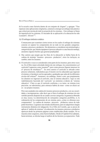 58
WALTER PEÑALOZA RAMELLA
de la escuela como factoría dentro de un conjunto de slogans” y agregan: “Tras
repensar estas aplicaciones originarias, comenzó a emerger un enfoque más práctico
que colocó por encima de todo la actuación de los sistemas... Este enfoque se llama
de ingeniería de los sistemas. El iniciador de su aplicación a la educación ha sido
Leonard C. Silvern”79
.
A) Elenfoquesistémicoestático
Comencemos por examinar ciertos textos en los cuales el enfoque de sistemas
consiste en separar los componentes de un todo en tres grandes categorías:
insumos, procesos y productos. Sin detenernos a considerar esta terminología y
categorización, que intenta equiparar el proceso educativo a una línea de montaje,
anotamos algunos hechos que generan perplejidad.
i) Hay autores que juzgan que los fines de la educación se hallan fuera de la
cadena de montaje ‘insumos –procesos– productos’; otros los incluyen, en
cambio, entre los insumos.
ii) El currículo a veces es considerado como parte de los insumos; pero otras veces
no. En el libro mejor articulado dentro de este enfoque, los conocimientos (¿el
currículo?) aparecen como insumos80
; pero como proceso figuran inmersos en
el ‘proceso de enseñanza’8l
. En otros autores el currículo es ubicado como
proceso solamente, indicándose que el insumo son los educandos que ingresan
al sistema y el producto son los egresados y graduados que salen de los diferentes
niveles del sistema82
. Anotemos, sin embargo, frente a esto, que propiamente
los alumnos no ingresan al currículo, sino al sistema educativo. Aquí se está
indebidamente haciendo del ‘currículo’ un sinónimo evidente de ‘sistema
educativo’. Claro es que el currículo conforma, a su turno, un sistema (con
precisión, un subsistema), pero entonces habría de tener –como en efecto así
es– sus propios insumos.
Pero aun aceptada esta cadena de insumos-procesos-productos, con sus oscuri-
dades e incongruencias, cabe decir que si bien el enfoque de sistemas (en este
sentido) permite disponer de un cuadro con tres categorías, la ganancia obtenida
es muy escasa. La determinación de semejantes categorías posibilita, sí, la
ordenación de los componentes de un sistema; pero, ¿cómo se obtienen esos
componentes? La cadena de insumos –procesos– productos carece de todo
poder heurístico. Logramos una mirada clasificatoria, pero no adquirimos ningún
instrumento dinámico de indagación. En el libro de Coombs, que se precia de
aplicar el ‘análisis de sistemas’ a la educación, los insumos, procesos y productos
aparecen desde las primeras páginas como establecidos desde siempre. No se
muestra cómo surgieron, cómo fueron hallados. Desde el Capítulo II en adelante,
hasta terminar, se efectúa luego el análisis de los factores ya expuesestos. Todo
 