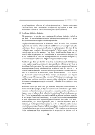 59
EL CURRÍCULO INTEGRAL
lo cual pareciera revelar que tal enfoque sistémico no es sino un esquema de
clasificación de unos componentes previamente logrados no se sabe cómo
(resultando, además, tal clasificación en algunos puntos dudosa).
B)Elenfoquesistémicodinámico
Tal vez debido a lo anterior, otros entusiastas del enfoque sistémico (¿o habría
que decir: ‘de los enfoques sistémicos’?) sostienen que su esencia es el ser un
procedimiento científico para solucionar problemas.
Tal procedimiento de solución de problemas consta de varias fases, que en su
expresión más simple (Stephens) son: a) Identificación del problema; b)
Elaboración de un plan para resolverlo; c) Implementación del plan; d) Su
evaluación para propósitos de realimentación83
. Tal secuencia básica se va
complicando según los autores. Para Roger Kauffman las fases son: a)
Identificación del problema; b) Determinación de las necesidades; c) Selección
de las alternativas de solución; d) Implantación de la solución escogida; e)
Evaluación de ella; f) Revisión del proceso (retroalimentación)84
.
Aun habría que decir que el orden de las fases en Kauffman es objetable porque
podría argüirse que la determinación de necesidades debiera ser previa a la
identi-ficación del problema.Tan es así que algunos de sus seguidores telescopian
las dos primeras fases y manifiestan que la primera etapa del proceso es “la
identificación del problema mediante la tecnología de evaluación de necesidades:
parte de la evaluación de necesidades, de las distintas fuentes ... En la medida
que documente las necesidades lo define primero tentativamente hasta llegar a
establecer un problema o necesidad prioritaria”85
. Sin detenernos a indagar si en
realidad todo problema manifiesta una necesidad prioritaria o al revés, éstas
últimas expresiones patentemente colocan la evaluación de necesidades como
fase primera.
Asimismo habría que mencionar que no todos interpretan dichas fases de la
misma manera. Por ejemplo, la etapa de ‘identificación del problema’ –que ostensi-
blemente es el planteamiento de una cuestión por aclarar resulta presentada por
algunos como el hallazgo de la solución. En esta línea, Viola Soto Guzmán nos
dice: “Sobre la base de la documentación recibida se define el problema: creación
de un Núcleo Universitario destinado a la formación de profesionales técnicos
de nivel superior en áreas requeridas por el desarrollo del Litoral y del país.”
Palmariamente, éste no es el problema, sino la solución encontrada para el
problema, el cual propiamente era: ¿crear un núcleo en el Litoral con las mismas
características con que funciona la Universidad para atender a la población que
vive en la Capital, o con otras características?86
. De esta interpretación deriva
el que las fases que sigan tengan también un sesgo especial distinto. Así, la
 