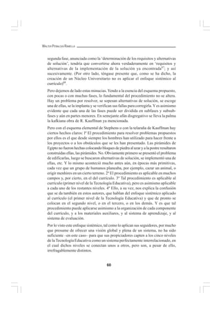 60
WALTER PEÑALOZA RAMELLA
segunda fase, anunciada como la ‘determinación de los requisitos y alternativas
de solución’, tendría que convertirse ahora verdaderamente en ‘requisitos y
alternativas de la implementación de la solución ya encontrada87
; y así
sucesivamente. (Por otro lado, téngase presente que, como se ha dicho, la
creación de un Núcleo Universitario no es aplicar el enfoque sistémico al
currículo)88
.
Pero dejemos de lado estas minucias.Yendo a la esencia del esquema propuesto,
con pocas o con muchas fases, lo fundamental del procedimiento no se altera.
Hay un problema por resolver, se sopesan alternativas de solución, se escoge
una de ellas, se la implanta y se verifican sus fallas para corregirla.Yes asimismo
evidente que cada una de las fases puede ser dividida en subfases y subsub-
fases y aún en partes menores. En semejante afán disgregativo se lleva la palma
la kafkiana obra de R. Kauffman ya mencionada.
Pero con el esquema elemental de Stephens o con la telaraña de Kauffman hay
ciertos hechos claros: lº El procedimiento para resolver problemas propuestos
por ellos es el que desde siempre los hombres han utilizado para hacer frente a
los proyectos o a los obstáculos que se les han presentado. Las pirámides de
Egipto no fueron hechas colocando bloques de piedra al azar y a la postre resultaron
construídas ellas, las pirámides. No. Obviamente primero se presentó el problema
de edificarlas, luego se buscaron alternativas de solución, se implementó una de
ellas, etc. Y lo mismo aconteció mucho antes aún, en épocas más primitivas,
cada vez que un grupo de humanos planeaba, por ejemplo, cazar un animal, o
erigir menhires en un cierto terreno. 2º El procedimiento es aplicable en muchos
campos y, por cierto, en el del currículo. 3º Tal procedimiento es aplicable al
currículo (primer nivel de la Tecnología Educativa), pero es asimismo aplicable
a cada uno de los restantes niveles. 4º Ello, a su vez, nos explica la confusión
que se da también en estos autores, que hablan del enfoque sistémico aplicado
al currículo (el primer nivel de la Tecnología Educativa) y que de pronto se
colocan en el segundo nivel, o en el tercero, o en los demás. Y es que tal
procedimiento puede aplicarse asimismo a la organización de cada componente
del currículo, y a los materiales auxiliares, y al sistema de aprendizaje, y al
sistema de evaluación.
Por lo visto este enfoque sistémico, tal como lo aplican sus seguidores, por mucho
que presume de ofrecer una visión global y plena de un sistema, no ha sido
suficiente –en este caso– para que sus propiciadores capten a los cinco niveles
de la Tecnología Educativa como un sistema perfectamente interrelacionado, en
el cual dichos niveles se conectan unos a otros, pero son, a pesar de ello,
irrefragablemente distintos.
 