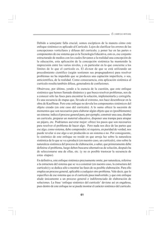 61
EL CURRÍCULO INTEGRAL
Debido a semejante falla crucial, somos escépticos de la manera cómo este
enfoque sistémico es aplicado al Currículo. Lejos de clarificar los errores de las
concepciones vorticilares y difusas del currículo; y poner luz en las partes o
componentes de ese sistema que es la Tecnología Educativa, esto es, ese conjunto
estructurado de medios con los cuales llevamos a la realidad una concepción de
la educación, esta aplicación de la concepción sistémica ha mantenido la
imprecisión entre los varios niveles, y en particular en lo que concierne a los
límites de lo que el currículo es. El dictum de que se está utilizando un
procedimiento científico (según sostienen sus propugnadores) para resolver
problemas no ha impedido que se produzca una captación imperfecta, o sea,
anticientífica, de la realidad. Como consecuencia, esta aplicación sistémica al
currículo resulta también difusa, generadora de confusiones.
Obsérvese, por último, yendo a la esencia de la cuestión, que este enfoque
sistémico que hemos llamado dinámico y que busca resolver problemas, nos da
a conocer sólo las fases para encontrar la solución, implementarla y corregirla.
Es una secuencia de etapas que, llevada al extremo, nos hace desembocar en la
obra de Kauffman. Pero este enfoque no devela los componentes sistémicos del
objeto creado (en este caso del currículo). A lo sumo ofrece la sucesión de
momentos que son necesarios para elaborar algún objeto que es (posiblemente)
un sistema: indica el proceso general para, por ejemplo, construir una casa, diseñar
un currículo, preparar un material educativo, disponer una trampa para atrapar
un pájaro, etc. Podríamos aseverar mejor: ofrece los pasos que son necesarios
para resolver el problema de hacer algo. Pero nada nos dice de las partes que
ese algo, como sistema, debe comprender; ni siquiera, en puridad de verdad, nos
puede revelar si ese algo a ser producido es un sistema o no. Por consiguiente,
lo sistémico de este enfoque no reside en que arroja luz sobre la naturaleza
sistémica de lo que se va a producir (en nuestro caso, un currículo), sino sobre la
naturaleza sistémica del proceso de elaboración, a saber, que primeramente debe
definirse el problema, luego deben buscarse alternativas de solución, después ha
de seleccionarse una de ellas, etc. (y no es posible trastocar la secuencia de
estas etapas).
En definitiva, este enfoque sistémico precisamente omite, por naturaleza, referirse
a la estructura del sistema que se va a construir (en nuestro caso, la estructura del
currículo) y se dedica sólo a mostrar las fases de su posible elaboración. Para ello
emplea un proceso general, aplicable a cualquier otro problema. Vale decir, que lo
específico de ese sistema que es el currículo pasa inadvertido; y que este enfoque
alude únicamente a un proceso general e indiferenciado de elaboración de
soluciones. La frase ‘enfoque sistémico del currículo’ deviene así en engañosa,
pues dentro de este enfoque no se puede mostrar el carácter sistémico del currículo.
 