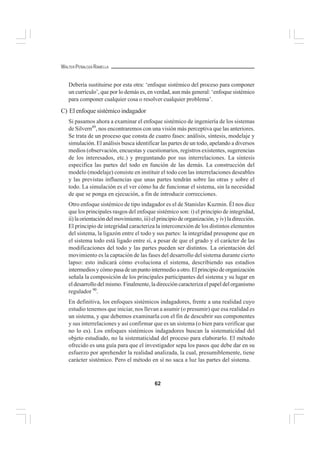 62
WALTER PEÑALOZA RAMELLA
Debería sustituirse por esta otra: ‘enfoque sistémico del proceso para componer
un currículo’, que por lo demás es, en verdad, aun más general: ‘enfoque sistémico
para componer cualquier cosa o resolver cualquier problema’.
C) Elenfoquesistémicoindagador
Si pasamos ahora a examinar el enfoque sistémico de ingeniería de los sistemas
de Silvern89
, nos encontraremos con una visión más perceptiva que las anteriores.
Se trata de un proceso que consta de cuatro fases: análisis, síntesis, modelaje y
simulación. El análisis busca identificar las partes de un todo, apelando a diversos
medios (observación, encuestas y cuestionarios, registros existentes, sugerencias
de los interesados, etc.) y preguntando por sus interrelaciones. La síntesis
especifica las partes del todo en función de las demás. La construcción del
modelo (modelaje) consiste en instituir el todo con las interrelaciones deseables
y las previstas influencias que unas partes tendrán sobre las otras y sobre el
todo. La simulación es el ver cómo ha de funcionar el sistema, sin la necesidad
de que se ponga en ejecución, a fin de introducir correcciones.
Otro enfoque sistémico de tipo indagador es el de Stanislav Kuzmin. Él nos dice
que los principales rasgos del enfoque sistémico son: i) el principio de integridad,
ii) la orientación del movimiento, iii) el principio de organización, y iv) la dirección.
El principio de integridad caracteriza la interconexión de los distintos elementos
del sistema, la ligazón entre el todo y sus partes: la integridad presupone que en
el sistema todo está ligado entre sí, a pesar de que el grado y el carácter de las
modificaciones del todo y las partes pueden ser distintos. La orientación del
movimiento es la captación de las fases del desarrollo del sistema durante cierto
lapso: esto indicará cómo evoluciona el sistema, describiendo sus estadios
intermediosycómopasadeunpuntointermedioaotro.Elprincipiodeorganización
señala la composición de los principales participantes del sistema y su lugar en
el desarrollo del mismo. Finalmente, la dirección caracteriza el papel del organismo
regulador 90
.
En definitiva, los enfoques sistémicos indagadores, frente a una realidad cuyo
estudio tenemos que iniciar, nos llevan a asumir (o presumir) que esa realidad es
un sistema, y que debemos examinarla con el fin de descubrir sus componentes
y sus interrelaciones y así confirmar que es un sistema (o bien para verificar que
no lo es). Los enfoques sistémicos indagadores buscan la sistematicidad del
objeto estudiado, no la sistematicidad del proceso para elaborarlo. El método
ofrecido es una guía para que el investigador sepa los pasos que debe dar en su
esfuerzo por aprehender la realidad analizada, la cual, presumiblemente, tiene
carácter sistémico. Pero el método en sí no saca a luz las partes del sistema.
 