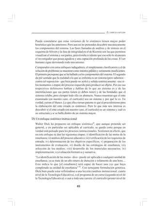 63
EL CURRÍCULO INTEGRAL
Puede constatarse que estas versiones de lo sistémico tienen mayor poder
heurístico que las anteriores. Pero aun así no pretenden descubrir mecánicamente
los componentes del sistema. Las fases llamadas de análisis y de síntesis en el
esquema de Silvern y la fase de integridad en el de Kuzmin son las que permiten
visualizar el sistema y sus partes, pero resulta evidente que eso sólo lo alcanzara
el investigador que posea agudeza y una captación profunda de las cosas. El ser
humano sigue derrotando todo mecanismo.
Comparados con estos enfoques indagadores, el simplemente clasificatorio y el de
solucióndeproblemassemuestrancomointentospálidosyseriamenteinsuficientes.
El primero presupone que se ha hallado ya los componentes del sistema. El segundo
da por sentado que la realidad a la que se enfrenta es un sistema (pero sabemos –
contra tal suposición– que bien puede no serlo) y señala sistémicamente –eso sí–
los momentos o etapas del proceso requerido para producir un objeto. Por eso sus
respectivos defensores hablan y hablan de lo que un sistema es y de las
interrelaciones que sus partes tienen (o deben tener) y de las bondades que el
sistema exhibe, pero siempre todo ello en abstracto. Nunca muestran que el ente
examinado (en nuestro caso, el currículo) sea un sistema y por qué lo es. En
verdad, yerran el blanco. Lo que ellos tornan patente es que el procedimiento para
la elaboración del ente creado es sistémico. Pero lo que más nos interesa es
descubrir si el ente creado (en nuestro caso, el currículo) es un sistema y cuál es
su estructura y si se halla dentro de un sistema mayor.
D) Unenfoquesistémicoinstruccional
Walter Dick ha propuesto un enfoque sistémico9l
, que aunque pretende ser
general, y en particular ser aplicable al currículo, se queda corto porque en
verdad está pensado para los procesos instruccionales. Sostienen en efecto, que
en este enfoque se dan las siguientes etapas: i) identificación de las metas de la
enseñanza; ii) análisis del proceso educativo; iii) verificación de los requisitos de
entrada; iv) determinación de los objetivos específicos; v) preparación de los
instrumentos de evaluación; vi) diseño de las estrategias de enseñanza; vii)
selección de los medios; viii) desarrollo de los materiales necesarios; ix)
implementación; x) evaluación formativa y sumativa.
“La identificación de las metas –dice– puede ser aplicada a cualquier unidad de
enseñanza, ya se trate de un año entero de duración o solamente de una hora ...
Esto indica lo que [el estudiante] será capaz de hacer una vez que haya
completado su unidad de enseñanza” 92
. Con semejante formulación genérica,
Dick bien puede estar refiriéndose a una lección (análisis instruccional: cuarto
nivel de la Tecnología Educativa), o al programa de un curso (segundo nivel de
la Tecnología Educativa), o aun a toda una carrera: el currículo (primer nivel de
 