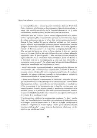 64
WALTER PEÑALOZA RAMELLA
la Tecnología Educativa –aunque la carrera en realidad dure más de un año).
(Entre paréntesis, tal referencia no discriminada revela que con este enfoque se
puede estar en diferentes niveles de la Tecnología Educativa, y a lo mejor
confusamente, pasando de uno a otro sin tomar conciencia de ello).
Precisada la meta por alcanzar, viene el análisis del proceso educativo, formu-
lándose la pregunta: ¿Qué es lo que tendría que hacer el estudiante con el objeto
de realizar su tarea una vez que se le han dado las instrucciones pertinentes?
Aunque la frase ‘análisis del proceso educativo’ utilizada por Dick contiene
grandes palabras, la pregunta y las respuestas son más bien modestas, como los
ejemplos lo denuncian. Si al estudiante se le fija la meta: ‘ser un buen jugador de
beisbol’, el ‘Proceso educativo’ en respuesta a la pregunta planteada será: i)
debe ser capaz de lanzar una pelota en forma efectiva; ii) debe ser capaz de
correr en el campo; iii) debe ser capaz de batear la pelota en forma adecuada;
iv) debe ser capaz de parar la pelota; v) debe ser capaz de tener presente las
reglas del beisbol. Así se obtienen las metas intermedias. A cada una de ellas se
le formulará otra vez la misma pregunta, y para cada meta intermedia se
encontrarán metas menores93
. (Se refuerza aquí la impresión de que Dick está
refiriéndose a una lección o al programa de un curso).
La verificación de los requisitos de entrada se hará indagando las destrezas, los
conocimientos y las características de los estudiantes, con el fin de detectar si
poseen el mínimo indispensable previo para ingresar en el proceso de enseñanza
planteado, o si algunos están más avanzados, o si otros requieren períodos de
complementación a fin de lograr el mínimo necesario.
El quinto paso es formular los instrumentos de evaluación a base de los objetivos
que se han formulado, haciendo hincapié en las conductas que los alumnos deben
haber alcanzado, en base a las condiciones y criterios existentes en los objetivos.
(Cabe preguntarse si los instrumentos de evaluación conviene que sean
elaborados a esta altura del proceso, cuando el acto de enseñanza aún no se ha
realizado, cuando no es posible por tanto observar las reacciones de los alumnos,
ni la accesibilidad a lo enseñado, ni las variaciones que es preciso introducir en
el momento de la enseñanza misma).
El sexto paso será establecer las estrategias de enseñanza, “es decir –escribe
Dick– una formulación de los materiales, procedimientos y medios que usted
utilizará para ayudar a sus estudiantes en el proceso de lograr los objetivos de
enseñanza.” En general, “el modelo implica –añade– que usted debe, de hecho,
‘enseñar para la prueba’, ya que ésta está directamente relacionada con los
objetivos que usted desea lograr.”
 