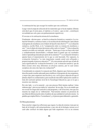 65
EL CURRÍCULO INTEGRAL
A continuación hay que escoger los medios que van a utilizarse.
Luego viene la etapa de selección de los materiales que se ha de emplear. (Demás
está decir que el sexto paso, el séptimo y el octavo –que es éste–, constituyen
en realidad uno solo, pues son palmariamente repetitivos).
El noveno es la realización misma de la enseñanza.
Finalmente –décimo paso– se hará la evaluación formativa y sumativa. La eva-
luación formativa, sostiene el autor, es la recolección de información “para alterar
el programa de enseñanza con el objeto de hacerlo más efectivo”94
. La evaluación
sumativa, escribe Dick, es la “comparación entre su sistema de enseñanza y
otro” “con el objeto de tomar decisiones sobre cuál es el mejor”95
. Esta evaluación
sumativa no debe ser realizada –advierte– “hasta que el suyo no haya sido total
y cuidadosamente desarrollado y refinado hasta el punto que sus resultados
serán el aprendizaje deseado por parte de los alumnos”96
. La evaluación formativa
apunta hacia el mejoramiento de lo que se está haciendo. Por supuesto, la
evaluación formativa “es más importante cuando usted está refinando y
proporcionando el proceso educativo”97
. (Es conveniente advertir que al lado de
estos significados de ‘evaluación formativa’ y de ‘evaluación sumativa’ que da
Dick existen otros muy diferentes en diversos autores, por lo cual somos
escépticos de estos dos tipos de evaluación)98
.
Considerando en conjunto lo expuesto por Dick, digamos que el proceso que él
describe puede resultar adecuado para establecer el programa de una asignatura,
y mejor aún, para organizar una lección (y eso, con la grave objeción de que él
plantea objetivos conductuales); pero resulta de más difícil aplicación cuando se
trata del currículo (primer nivel de la Tecnología Educativa), que es lo que a
nosotros nos interesa.
Por otro lado –y es lo esencial–, con este proceso Dick intenta explicar ‘cómo
elaborar algo’, pero no nos indica la ‘estructura’ de ese algo. No es un estudio que
nos revele los rasgos del currículo (o del programa, o de la lección), sino que nos
muestra las etapas de su ‘elaboración’. Nuevamente estamos en presencia de
una falta de diferenciación entre el análisis de una realidad (el currículo mismo –la
palabraqueempleaDickes‘laenseñanza’),yelprocesoparaelaborarloogenerarlo.
E) Otras precisiones
Para concluir valgan las reflexiones que siguen. La idea de sistema viene por un
lado de la Gestalt y del estructuralismo; y por otro de la biología, terreno en el
cual cabe verificar sin duda alguna que todo organismo vivo es un sistema
 