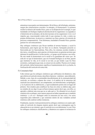 66
WALTER PEÑALOZA RAMELLA
armonioso cuyas partes son interactuantes. De la física y de la biología, asimismo,
surgen dos características cruciales: la entropía y la homeostasis. La primera
resulta la némesis del mundo físico, pues es la disipación de la energía, lo que
trasladado a lo biológico implica la disolución de los organismos. La segunda es
el deterrente de la entropía y de las desviaciones en los organismos vivos: es el
impulso que, reaccionando contra todo lo que amenace la vida y contra sus
propias disfunciones, la preserva y mantiene sus fines, gracias a la emisión de
procesos compensatorios. Este fenómeno, trasladado al mundo físico, permite
generar los servomecanismos.
Hay enfoques sistémicos que llevan también al terreno humano y social la
homeostasis, para lograr que los fines no se alteren. Semejante posición es
bienvenida por los funcionalistas. Para ellos, los sistemas sociales tienden a
desviarse, a modificarse, pero gracias a la homeostasis se generan acciones que
detienen la modificación o la desviación, y el grupo social retorna a sus rieles.
De este modo la homeostasis en lo social es la guardiana del status quo. Se
echa de ver que la homeostasis, que en el mundo biológico es un bien, puesto
que mantiene la vida, en lo social es un mal, ya que tiende a que los fines
existentes, cualesquiera que sean, se conserven sin cambio. Puestos en el campo
del currículo, dicha homeostasis significa el mantenimiento de lo ya hecho, la
fosilización del currículo tal como está.
F) Comentariofinal
Cabe reiterar que los enfoques sistémicos que calificamos de dinámicos, más
que referirse al currículo mismo, describen el proceso –sistémico– para elaborarlo.
Debido a esto, lejos de su pretendido descubrimiento de la sistematicidad del
currículo, no aciertan a separar dos cosas: i) el análisis de la estructura del
currículo (sus características, sus componentes, sus interrelaciones, su tipología);
y ii) el proceso de su elaboración; y equivocadamente ponen éste en lugar del
primero. Son estudios para establecer las fases de cómo se elabora algo, pero
no estudios de ese algo; lo que en buen romance quiere decir que, con ellos, se
aprende a elaborar una cosa que no se sabe qué es. No obstante lo (soi-disant)
sistémico de su enfoque, estos autores parecen no haber reparado que es también
sistémico –y ab ovo– distinguir entre la estructura de una cosa y los actos
requeridos para elaborarlo y que asimismo dentro de una verdadera actitud
sistémica cabe analizar ambas instancias.
Finalmente, nuestra visión pesimista de los enfoques sistémicos en cuanto apli-
cados al currículo de ninguna manera quiere decir que sostengamos que la
educación no es un sistema y que el currículo no es un subsistema. Lo son. Pero
los enfoques sistémicos clasificatorios y dinámicos no captan ni esclarecen lo
 