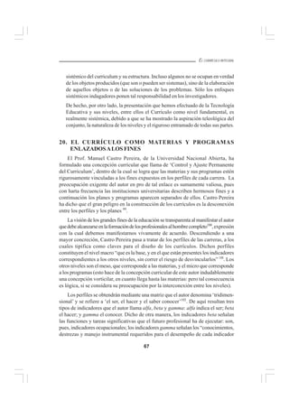 67
EL CURRÍCULO INTEGRAL
sistémico del curriculum y su estructura. Incluso algunos no se ocupan en verdad
de los objetos producidos (que son o pueden ser sistemas), sino de la elaboración
de aquellos objetos o de las soluciones de los problemas. Sólo los enfoques
sistémicos indagadores ponen tal responsabilidad en los investigadores.
De hecho, por otro lado, la presentación que hemos efectuado de la Tecnología
Educativa y sus niveles, entre ellos el Currículo como nivel fundamental, es
realmente sistémica, debido a que se ha mostrado la aspiración teleológica del
conjunto, la naturaleza de los niveles y el riguroso entramado de todas sus partes.
20. EL CURRÍCULO COMO MATERIAS Y PROGRAMAS
ENLAZADOSALOS FINES
El Prof. Manuel Castro Pereira, de la Universidad Nacional Abierta, ha
formulado una concepción curricular que llama de ‘Control y Ajuste Permanente
del Curriculum’, dentro de la cual se logra que las materias y sus programas estén
rigurosamente vinculadas a los fines expuestos en los perfiles de cada carrera. La
preocupación exigente del autor en pro de tal enlace es sumamente valiosa, pues
con harta frecuencia las instituciones universitarias describen hermosos fines y a
continuación los planes y programas aparecen separados de ellos. Castro Pereira
ha dicho que el gran peligro en la construcción de los currículos es la desconexión
entre los perfiles y los planes 99
.
La visión de los grandes fines de la educación se transparenta al manifestar el autor
quedebealcanzarseenlaformacióndelosprofesionalesalhombrecompleto100
,expresión
con la cual debemos manifestarnos vivamente de acuerdo. Descendiendo a una
mayor concreción, Castro Pereira pasa a tratar de los perfiles de las carreras, a los
cuales tipifica como claves para el diseño de los currículos. Dichos perfiles
constituyen el nivel macro “que es la base, y en el que están presentes los indicadores
correspondientes a los otros niveles, sin correr el riesgo de desvincularlos” 10l
. Los
otros niveles son el meso, que corresponde a las materias, y el micro que corresponde
a los programas (esto hace de la concepción curricular de este autor indudablemente
una concepción vorticilar, en cuanto llega hasta las materias: pero tal consecuencia
es lógica, si se considera su preocupación por la interconexión entre los niveles).
Los perfiles se obtendrán mediante una matriz que el autor denomina ‘tridimen-
sional’ y se refiere a ‘el ser, el hacer y el saber conocer’102
. De aquí resultan tres
tipos de indicadores que el autor llama alfa, beta y gamma: alfa indica el ser; beta
el hacer; y gamma el conocer. Dicho de otra manera, los indicadores beta señalan
las funciones y tareas significativas que el futuro profesional ha de ejecutar: son,
pues, indicadores ocupacionales; los indicadores gamma señalan los “conocimientos,
destrezas y manejo instrumental requeridos para el desempeño de cada indicador
 