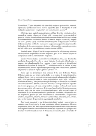 68
WALTER PEÑALOZA RAMELLA
ocupacional”103
; y los indicadores alfa señalan los rasgos de “personalidad, actitudes,
aptitudes y condiciones físicas básicas requeridos para el desempeño de cada
indicador ocupacional y congruentes” con los indicadores gamma104
.
Obsérvese que, según lo que podríamos calificar de orden ontológico, el ser
antecede al conocer y luego éste al hacer (alfa - gamma - beta), pero que desde el
punto de vista del orden heurístico (necesario para descubrir el perfil de una carrera)
ocurre exactamente lo contrario: primero es el hacer, después el conocer y luego el
ser (beta - gamma - alfa). Justamente este último orden es el que ostenta la ‘matriz
tridimensional del perfil’: los indicadores ocupacionales permiten determinar los
indicadores de los conocimientos y destrezas indispensables, y estos dos permiten
decidir cuáles serán los cualidades personales imprescindibles.
Los indicadores del perfil han de estar presentes en las asignaturas y asimismo
en el desarrollo programático de cada asignatura, para de esa manera asegurar la
congruencia desde el perfil hasta los programas.
Castro Pereira añade a su modelo los indicadores delta, que denotan las
conductas de entrada. Con ellos se puede “detectar el potencial del individuo en
cuanto a los indicadores alfa, beta y gamma ... [que] permitirán la ubicación del
individuo en el continuo de formación”105
. Asimismo con ellos se verifica “el nivel
de entrada de los posibles aspirantes (diagnóstico) y como consecuencia garantiza
un proceso de selección objetivo, preciso y técnico”106
.
Hasta aquí una presentación muy apretada de las tesis de Castro Pereira.
Debemos decir que nos surgen ciertas dudas en el proceso de ejecución de dicho
enfoque. Hemos visto, en los proyectos curriculares que lo aplican, que los indicadores
alfa y beta aparecen divididos en cuatro grupos (alfa 1, alfa 2, alfa 3 y alfa 4, y
lo mismo con beta). ¿Cómo puede ocurrir que esos rasgos se distribuyan exactamente
en cuatro conjuntos? Además, con cierta frecuencia los rasgos aparecen repetidos
en diversos grupos de alfa y de beta y también en alfa y en beta, lo cual resulta
poco comprensible, salvo que sean defectos en la aplicación. No es transparente,
por otra parte, que los rasgos personales (indicadores alfa) necesarios para el
desempeño de las tareas ocupacionales, puedan ser enseñados o despertados por
las asignaturas, puesto que éstas son dadoras de conocimientos. Rasgos como
creativo, imaginativo, intuitivo, persuasivo, extrovertido, entusiasta, justo, sincero,
etc., no hay manera de que materia alguna pueda enseñarlos.
Pero lo más importante es que tácitamente se da por sentado –como si fuera un
axioma–, que el currículo ha de estar constituido sólo por asignaturas. El sesgo
cognoscitivo resulta, así, notorio y lo prueban los proyectos de currículo hechos bajo
este esquema: se hallan conformados únicamente por asignaturas. Un ejemplo claro
lo ofrece el currículo de la Escuela de Relaciones Industriales, de la Universidad de
 