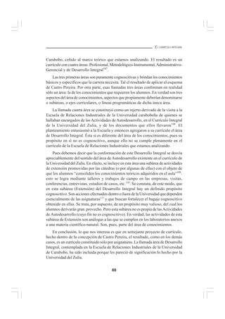 69
EL CURRÍCULO INTEGRAL
Carabobo, ceñido al marco teórico que estamos analizando. El resultado es un
currículo con cuatro áreas: Profesional, Metodológico-Instrumental,Administrativo-
Gerencial y de Desarrollo Integral107
.
Las tres primeras áreas son puramente cognoscitivas y brindan los conocimientos
básicos y específicos que la carrera necesita. Tal el resultado de aplicar el esquema
de Castro Pereira. Por otra parte, esas llamadas tres áreas conforman en realidad
sólo un área: la de los conocimientos que requieren los alumnos. En verdad son tres
aspectos del área de conocimientos, aspectos que propiamente deberían denominarse
o subáreas, o ejes curriculares, o líneas programáticas de dicha única área.
La llamada cuarta área se constituyó como un injerto derivado de la visita a la
Escuela de Relaciones Industriales de la Universidad carabobeña de quienes se
hallaban encargados de las Actividades de Autodesarrollo, en el Currículo Integral
de la Universidad del Zulia, y de los documentos que ellos llevaron108
. El
planteamiento entusiasmó a la Escuela y entonces agregaron a su currículo el área
de Desarrollo Integral. Ésta sí es diferente del área de los conocimientos, pues su
propósito en sí no es cognoscitivo, aunque ello no se cumple plenamente en el
currículo de la Escuela de Relaciones Industriales que estamos analizando.
Pues debemos decir que la conformación de este Desarrollo Integral se desvía
apreciablemente del sentido del área de Autodesarrollo existente en el currículo de
la Universidad del Zulia. En efecto, se incluye en esta área una subárea de actividades
de extensión promovidas por las cátedras (o por algunas de ellas) con el objeto de
que los alumnos “consoliden los conocimientos teóricos adquiridos en el aula”109
:
esto se logra mediante talleres y trabajos de campo en las empresas, visitas,
conferencias, entrevistas, estudios de casos, etc.110
. Se constata, de este modo, que
en esta subárea (Extensión) del Desarrollo Integral hay un definido propósito
cognoscitivo. Son acciones efectuados dentro o fuera de la Universidad que dependen
esencialmente de las asignaturas111
y que buscan fortalecer el bagaje cognoscitivo
obtenido en ellas. Se trata, por supuesto, de un propósito muy valioso, del cual los
alumnos derivarán gran provecho. Pero esta subárea no es propia de lasActividades
de Autodesarrollo (cuyo fin no es cognoscitivo). En verdad, las actividades de esta
subárea de Extensión son análogas a las que se cumplen en los laboratorios anexos
a una materia científico-natural. Son, pues, parte del área de conocimientos.
En conclusión, lo que nos interesa es que en semejante proyecto de currículo,
hecho dentro de la concepción de Castro Pereira, el resultado, como en los demás
casos, es un currículo constituido sólo por asignaturas. La llamada área de Desarrollo
Integral, contemplada en la Escuela de Relaciones Industriales de la Universidad
de Carabobo, ha sido incluida porque les pareció de significación lo hecho por la
Universidad del Zulia.
 