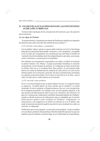 70
WALTER PEÑALOZA RAMELLA
21. EXAMENDEALGUNASTIPOLOGÍASDELASCONCEPCIONES
ACERCADELCURRÍCULO
Existen ciertas tipologías de las concepciones del currículo, que vale quizás la
pena mencionar.
A) Los tipos de Perfetti
En primer término, examinemos un intento de Perfetti por clasificar en categorías
las opiniones que sobre currículo han emitido diversos autores112
:
i) El currículo como planes y programas
Con la palabra ‘planes’ quizás se quiera aludir al primer nivel de la Tecnología
Educativa (lo que hemos denominado ‘currículo’), y con ‘programas’, al segundo
nivel. Se trata, por consiguiente, de concepciones que unen bajo el nombre de
‘currículo’dos niveles distintos de la Tecnología Educativa; por tanto, son concep-
ciones vorticilares, a nuestro juicio no aceptables.
Pero además son concepciones esquemáticas en cuanto, al reducir el currículo
en primer término a los ‘Planes’, al parecer pretenden identificar el currículo
escuetamente con los listados de materias. Es verdad que en todo currículo hay
un listado. Pero ese es el resultado final. Para arribar a él, previamente debe
tenerse en cuenta la fundamentación explícita de cada carrera, así como de las
distintas partes de la estructura curricular. De tales consideraciones instituidas
en conjunto es que brota el plan. Por lo tanto, el currículo no es el ‘plan’, sino el
‘plan’ en todo caso se halla inmerso en el currículo.
ii) El currículo como producto
No se ve en forma alguna lo que se quiere indicar con esto. La categoría misma
es imprecisa. Se puede aducir, en cierto sentido, que el ‘producto’ es el plan
terminado. Si esto se aceptara, se llegaría entonces, otra vez, a las concepciones
de la categoría precedente. En cualquier caso, en esta segunda categoría, se da
una ausencia de diferenciación entre lo que es la ‘estructura’ del currículo y lo
que es la ‘construcción o elaboración’curricular. Sólo puede hablarse de ‘Producto’
cuando se aborda el proceso de elaboración, pues es indudable que al concluir
dicho proceso aparece como resultado un ‘Producto’. Propiamente, en
consecuencia, esta categoría no se refiere al currículo en sí ni lo define, sino
alude al momento terminal de aquella sucesión de actos mediante los cuales un
currículo ‘es elaborado’.
Perfetti dice que en esta categoría –el currículo como producto– lo que se implica
es la conducta, producto del aprendizaje. Resulta imposible apreciar lo que esto
significa, pues la conducta, en primer lugar, no es lo importante en el aprendizaje.
 