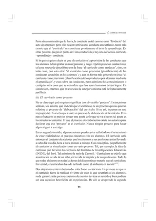 71
EL CURRÍCULO INTEGRAL
Pero aún asumiendo que lo fuera, la conducta en tal caso sería un ‘Producto’ del
acto de aprender, pero ello no convertiría a tal conducta en currículo, tanto más
cuanto que el ‘currículo’ se constituye previamente al acto de aprendizaje. En
otras palabras (según el punto de vista conductista), hay una secuencia currículo
–aprendizaje– conducta.
Si lo que se quiere decir es que el currículo es la previsión de las conductas que
los alumnos deben grabar en su organismo y luego repetir (posición conductista),
tal cosa no puede describirse con la frase ‘el currículo como producto’, sino, en
todo caso, con esta otra: ‘el currículo como previsión (planificación) de las
conductas deseables en los alumnos’; y aun en forma más general con ésta: ‘el
currículo como previsión (planificación) de los productos por alcanzar mediante
el aprendizaje’, y esto cubre las conductas, pero asimismo los conocimientos o
cualquier otra cosa que se considere que los seres humanos deben lograr. En
conclusión, creemos que en este caso la categoría misma está defectuosamente
perfilada.
iii) El currículo como proceso
No es claro aquí qué se quiere significar con el vocablo ‘proceso’. En un primer
sentido, los autores que indican que el currículo es un proceso quizás quieran
referirse al proceso de ‘elaboración’ del currículo. Si es así, incurren en una
impropiedad. Es cierto que existe un proceso de elaboración del currículo. Pero
para efectuarlo es preciso poseer una pauta de lo que se va a hacer: tal pauta es
la estructura curricular. El que el proceso de elaboración exista no autoriza para
declarar que ese ‘proceso’ es el currículo. Nunca ningún proceso para hacer
algo es igual a ese algo.
En un segundo sentido, algunos autores pueden estar refiriéndose al acto mismo
de estar realizándose el proceso educativo con los alumnos. El currículo sería
entonces el conjunto de acciones que los alumnos y sus profesores están llevando
a cabo día tras día, hora a hora, minuto a minuto. Con esta óptica, palpablemente
el currículo es visualizado como un vasto proceso. Tal, por ejemplo, la idea de
currículo que tuvieron los técnicos del Instituto de Investigaciones Educativas
(INIDE), del Perú. Tal asimismo la tesis de Caswell: “Curriculum es todo lo que
acontece en la vida de un niño, en la vida de su país y de sus profesores. Todo lo
que rodea al alumno en todas las horas del día constituye materia para el curriculum.
En verdad, el curriculum ha sido definido como el ambiente en acción”113
.
Dos objeciones interrelacionadas cabe hacer a esta tesis. La primera es que si
el currículo fuera la realidad viviente de todo lo que ocurriera a los alumnos,
nada garantizaría que ese conjunto de eventos tuviera un sentido y bien pudiera
ser una sucesión heteróclita de experiencias. De allí se desprende la segunda
 