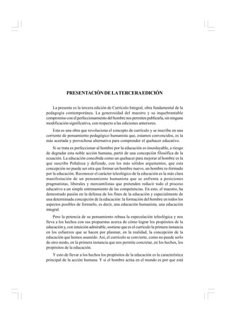 PRESENTACIÓNDELATERCERAEDICIÓN
La presente es la tercera edición de Currículo Integral, obra fundamental de la
pedagogía contemporánea. La generosidad del maestro y su inquebrantable
compromisoconelperfeccionamientodelhombrenospermitenpublicarla,sinninguna
modificación significativa, con respecto a las ediciones anteriores.
Esta es una obra que revoluciona el concepto de currículo y se inscribe en una
corriente de pensamiento pedagógico humanista que, estamos convencidos, es la
más acertada y provechosa alternativa para comprender el quehacer educativo.
Si se trata es perfeccionar al hombre por la educación es insoslayable, a riesgo
de degradar esta noble acción humana, partir de una concepción filosófica de la
ecuación. La educación concebida como un quehacer para mejorar al hombre es la
que suscribe Peñaloza y defiende, con los más sólidos argumentos, que esta
concepción no puede ser otra que formar un hombre nuevo, un hombre re-formado
por la educación. Reconocer el carácter teleológico de la educación es la más clara
manifestación de un pensamiento humanista que se enfrenta a posiciones
pragmatistas, liberales y mercantilistas que pretenden reducir todo el proceso
educativo a un simple entrenamiento de las competencias. En esto, el maestro, ha
demostrado pasión en la defensa de los fines de la educación y especialmente de
una determinada concepción de la educación: la formación del hombre en todos los
aspectos posibles de formarlo, es decir, una educación humanista, una educación
integral.
Pero la potencia de su pensamiento rebasa la especulación teleológica y nos
lleva a los hechos con sus propuestas acerca de cómo lograr los propósitos de la
educación y, con intuición admirable, sostiene que es el currículo la primera instancia
en los esfuerzos que se hacen por plasmar, en la realidad, la concepción de la
educación que hemos asumido. Así, el currículo se convierte, como no puede serlo
de otro modo, en la primera instancia que nos permite concretar, en los hechos, los
propósitos de la educación.
Y esto de llevar a los hechos los propósitos de la educación es la característica
principal de la acción humana. Y si el hombre actúa en el mundo es por que está
 