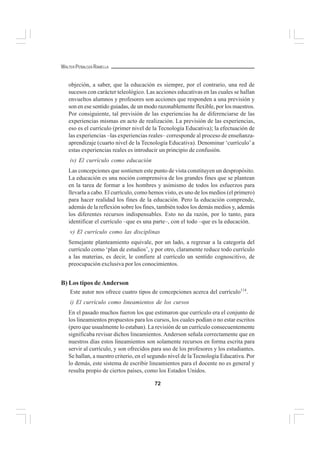 72
WALTER PEÑALOZA RAMELLA
objeción, a saber, que la educación es siempre, por el contrario, una red de
sucesos con carácter teleológico. Las acciones educativas en las cuales se hallan
envueltos alumnos y profesores son acciones que responden a una previsión y
son en ese sentido guiadas, de un modo razonablemente flexible, por los maestros.
Por consiguiente, tal previsión de las experiencias ha de diferenciarse de las
experiencias mismas en acto de realización. La previsión de las experiencias,
eso es el currículo (primer nivel de la Tecnología Educativa); la efectuación de
las experiencias –las experiencias reales– corresponde al proceso de enseñanza-
aprendizaje (cuarto nivel de la Tecnología Educativa). Denominar ‘currículo’a
estas experiencias reales es introducir un principio de confusión.
iv) El currículo como educación
Las concepciones que sostienen este punto de vista constituyen un despropósito.
La educación es una noción comprensiva de los grandes fines que se plantean
en la tarea de formar a los hombres y asimismo de todos los esfuerzos para
llevarla a cabo. El currículo, como hemos visto, es uno de los medios (el primero)
para hacer realidad los fines de la educación. Pero la educación comprende,
además de la reflexión sobre los fines, también todos los demás medios y, además
los diferentes recursos indispensables. Esto no da razón, por lo tanto, para
identificar el currículo –que es una parte–, con el todo –que es la educación.
v) El currículo como las disciplinas
Semejante planteamiento equivale, por un lado, a regresar a la categoría del
currículo como ‘plan de estudios’, y por otro, claramente reduce todo currículo
a las materias, es decir, le confiere al currículo un sentido cognoscitivo, de
preocupación exclusiva por los conocimientos.
B) Los tipos de Anderson
Este autor nos ofrece cuatro tipos de concepciones acerca del currículo114
.
i) El currículo como lineamientos de los cursos
En el pasado muchos fueron los que estimaron que currículo era el conjunto de
los lineamientos propuestos para los cursos, los cuales podían o no estar escritos
(pero que usualmente lo estaban). La revisión de un currículo consecuentemente
significaba revisar dichos lineamientos. Anderson señala correctamente que en
nuestros días estos lineamientos son solamente recursos en forma escrita para
servir al currículo, y son ofrecidos para uso de los profesores y los estudiantes.
Se hallan, a nuestro criterio, en el segundo nivel de la Tecnología Educativa. Por
lo demás, este sistema de escribir lineamientos para el docente no es general y
resulta propio de ciertos países, como los Estados Unidos.
 