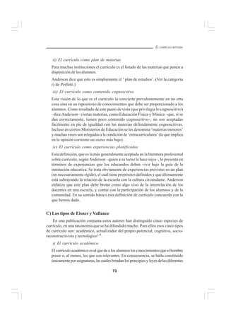 73
EL CURRÍCULO INTEGRAL
ii) El currículo como plan de materias
Para muchas instituciones el currículo es el listado de las materias que ponen a
disposición de los alumnos.
Anderson dice que esto es simplemente el ‘ plan de estudios’. (Ver la categoría
i) de Perfetti.)
iii) El currículo como contenido cognoscitivo
Esta visión de lo que es el currículo lo convierte prevalentemente en no otra
cosa sino en un repositorio de conocimientos que debe ser proporcionado a los
alumnos. Como resultado de este punto de vista (que privilegia lo cognoscitivo)
–dice Anderson– ciertas materias, como Educación Física y Música –que, si se
dan correctamente, tienen poco contenido cognoscitivo–, no son aceptadas
fácilmente en pie de igualdad con las materias definidamente cognoscitivas.
Incluso en ciertos Ministerios de Educación se les denomina ‘materias menores’
y muchas veces son relegadas a la condición de ‘extracurriculares’ (lo que implica
en la opinión corriente un status más bajo).
iv) El currículo como experiencias planificadas
Esta definición, que es la más generalmente aceptada en la literatura profesional
sobre currículo, según Anderson –quien a su turno la hace suya–, lo presenta en
términos de experiencias que los educandos deben vivir bajo la guía de la
institución educativa. Se trata obviamente de experiencias previstas en un plan
(no necesariamente rígido), el cual tiene propósitos definidos y que últimamente
está subrayando la relación de la escuela con la cultura circundante. Anderson
enfatiza que este plan debe brotar como algo vivo de la interrelación de los
docentes en una escuela, y contar con la participación de los alumnos y de la
comunidad. En su sentido básico esta definición de currículo concuerda con la
que hemos dado.
C) Los tipos de Eisner y Vallance
En una publicación conjunta estos autores han distinguido cinco especies de
currículo, en una taxonomía que se ha difundido mucho. Para ellos esos cinco tipos
de currículo son: académico, actualizador del propio potencial, cognitivo, socio-
reconstructivista y tecnológico115
.
i) El currículo académico
El currículo académico es el que da a los alumnos los conocimientos que el hombre
posee o, al menos, los que son relevantes. En consecuencia, se halla constituido
únicamenteporasignaturas,lascualesbrindanlosprincipiosyleyesdelasdiferentes
 