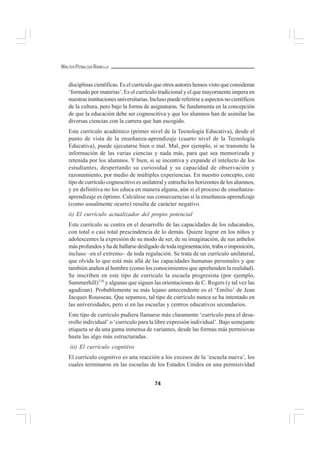 74
WALTER PEÑALOZA RAMELLA
disciplinas científicas. Es el currículo que otros autores hemos visto que consideran
‘formado por materias’. Es el currículo tradicional y el que mayormente impera en
nuestrasinstitucionesuniversitarias.Inclusopuedereferirseaaspectosnocientíficos
de la cultura, pero bajo la forma de asignaturas. Se fundamenta en la concepción
de que la educación debe ser cognoscitiva y que los alumnos han de asimilar las
diversas ciencias con la carrera que han escogido.
Este currículo académico (primer nivel de la Tecnología Educativa), desde el
punto de vista de la enseñanza-aprendizaje (cuarto nivel de la Tecnología
Educativa), puede ejecutarse bien o mal. Mal, por ejemplo, si se transmite la
información de las varias ciencias y nada más, para que sea memorizada y
retenida por los alumnos. Y bien, si se incentiva y expande el intelecto de los
estudiantes, despertando su curiosidad y su capacidad de observación y
razonamiento, por medio de múltiples experiencias. En nuestro concepto, este
tipo de currículo cognoscitivo es unilateral y estrecha los horizontes de los alumnos,
y en definitiva no los educa en manera alguna, aún si el proceso de enseñanza-
aprendizaje es óptimo. Calcúlese sus consecuencias si la enseñanza-aprendizaje
(como usualmente ocurre) resulta de carácter negativo.
ii) El currículo actualizador del propio potencial
Este currículo se centra en el desarrollo de las capacidades de los educandos,
con total o casi total prescindencia de lo demás. Quiere lograr en los niños y
adolescentes la expresión de su modo de ser, de su imaginación, de sus anhelos
másprofundosyhadehallarsedesligadodetodaregimentación,trabaoimposición,
incluso –en el extremo– de toda regulación. Se trata de un currículo unilateral,
que olvida lo que está más allá de las capacidades humanas personales y que
también atañen al hombre (como los conocimientos que aprehenden la realidad).
Se inscriben en este tipo de currículo la escuela progresista (por ejemplo,
Summerhill)116
y algunas que siguen las orientaciones de C. Rogers (y tal vez las
agudizan). Probablemente su más lejano antecendente es el ‘Emilio’ de Jean
Jacques Rousseau. Que sepamos, tal tipo de currículo nunca se ha intentado en
las universidades, pero sí en las escuelas y centros educativos secundarios.
Este tipo de currículo pudiera llamarse más claramente ‘currículo para el desa-
rrollo individual’ o ‘currículo para la libre expresión individual’. Bajo semejante
etiqueta se da una gama inmensa de variantes, desde las formas más permisivas
hasta las algo más estructuradas.
iii) El currículo cognitivo
El currículo cognitivo es una reacción a los excesos de la ‘escuela nueva’, los
cuales terminaron en las escuelas de los Estados Unidos en una permisividad
 