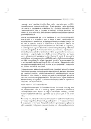 75
EL CURRÍCULO INTEGRAL
excesiva y gran endeblez científica. Los vuelos espaciales rusos en 1961
conmocionaron a los estadounidenses y desencadenaron varias revisiones
curriculares en las cuales se fortalecieron las exigencias cognoscitivas. El
Presidente Kennedy puso en ejecución un plan para incentivar y apoyar a los
alumnos de la Secundaria que sobresalieran en los estudios matemáticos, físicos
químicos y biológicos.
John Mc Neil ha sostenido que, en esta taxonomía, el ‘currículo cognitivo’ debe
estar incluido en el ‘académico’, pues en ambos se trata a fin de cuentas de
otorgar prioridad a lo intelectual. Nosotros pensamos algo diferente.Aunque los
dos tipos de currículo relievan lo cognoscitivo, el ‘académico’ enfatiza los
conocimientos existentes y quiere transmitirlos a los estudiantes. El ‘cognitivo’,
en cambio, pone en segundo término los conocimientos ya logrados y enfatiza en
los alumnos los poderes de observación, análisis, razonamiento y espíritu crítico.
Esto dicho en aras de la descripción objetiva de lo que pretenden los currículos
‘académico’ y ‘cognitivo’, debemos añadir –como apostilla crítica– que lo que
ambos quieren constituye una polarización peligrosa. El intento de transvasar a
los estudiantes los conocimientos ya establecidos deriva fácilmente en instalarles
pasividad y memorismo. Por su lado, el currículo ‘cognitivo’ al centrar su atención
en las capacidades de observación, reflexión e inferencia, y al desentenderse de
los conocimientos ya logrados, puede terminar no proporcionando a los alumnos
una visión organizada de la realidad.
Desde otro ángulo, podría afirmarse también que el currículo ‘cognitivo’ es una
versión muy parcial del ‘currículo actualizador del propio potencial’, en cuanto
que, como éste, se dirige a fomentar las capacidades del educando, pero sólo las
intelectuales. Aquí también se produce una polarización arriesgada. Porque el
currículo ‘actualizador del propio potencial’ tiende a descuidar la parte intelectual
del ser humano, y el ‘cognitivo’ se inclina excesivamente a afinar las capacidades
conectadas con el conocimiento.
iv) El currículo socioconstructivista
Este tipo de currículo pone el acento en el entorno social de la escuela y, más
aún, en la sociedad toda, en la nación; y aspira a generar en los alumnos la
voluntad de transformar el modo de ser y de actuar de los hombres. Abomina
abstraerse de la realidad social y permitir que las cosas sigan en ella como
están.
Al sostener esto, tal tipo de currículo está reconociendo que toda labor educativa
responde a una política determinada, y que lo político no puede desconectarse
de la educación ni viceversa. Pero esta formulación genérica puede aplicarse a
todos los campos políticos sin exclusión ninguna. Los países que fueron o son
 