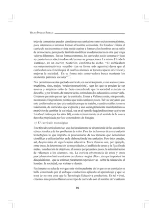 76
WALTER PEÑALOZA RAMELLA
todavía comunistas pueden considerar sus currículos como socioconstructivistas,
pues intentaron o intentan formar al hombre comunista. En Estados Unidos el
currículo socioconstructivista puede aspirar a formar a los hombres en su estilo
de democracia, pero puede también modificar esa democracia en otra que tenga
valores diferentes. En sus formas extremas, los currículos socio-constructivistas
se convierten en adoctrinadores de las nuevas generaciones. La misma Elizabeth
Vallance, en un escrito posterior, confirma lo dicho. “El curriculum
sociorreconstructivista –escribe– (en su forma más agresiva) desea que el
curriculum sea el medio por el cual los alumnos se tornen capaces de criticar y
mejorar la sociedad. En su forma más conservadora busca mantener los
existentes patrones sociales”117
.
Nos permitimos acotar que todo currículo, en nuestra opinión, es no socio-recons-
tructivista, sino, mejor, ‘socioconstructivista’. Aun los que se precian de ser
neutros y asépticos están de facto concediendo que la sociedad existente es
deseable, y por lo tanto, de manera tácita, estimulan a los educandos a conservarla.
Creemos que más que un tipo de currículo, Eisner y Vallance están, sin quererlo,
mostrando el ingrediente político que todo currículo posee. Tal vez creyeron que
esto conformaba un tipo de currículo porque se trataba, cuando establecieron su
taxonomía, de currículos que explícita y aun vocingleramente manifestaban su
propósito de cambiar la sociedad, sea en el sentido izquierdista (muy activo en
Estados Unidos por los años 60), o más recientemente en el sentido de la nueva
derecha propiciada por los sostenedores de Reagan.
v) El currículo tecnológico
Este tipo de curriculum es el que declaradamente se desentiende de las cuestiones
educacionales y de los problemas de valor. Para los defensores de este currículo
tecnológico lo que importa es posesionarse de las técnicas que denominan
científicas y utilizarlas bien en la elaboración de los currículos. Pero éstos quedan,
así, desprovistos de significación educativa. Tales técnicas son, por ejemplo,
entre otras, la determinación de necesidades, el análisis de tareas y la fijación de
metas, la redacción de objetivos, el avance por pequeños pasos, la administración
de refuerzos a los alumnos, etc. La estricta observancia de estos y otros
procedimientos hará currículos excelentes –según ellos–, sin que importen las
disquisiciones –que se estiman puramente especulativas– sobre la educación, el
hombre, la sociedad, sus valores y demás.
Fácilmente se echa de ver que esta visión pedestre de lo que es un currículo se
halla constituido por el enfoque conductista aplicado al aprendizaje y que se
trata de no otra cosa que la Tecnología Educativa conductista. En tal virtud,
creemos más preciso llamar a este tipo de currículo con el nombre de ‘currículo
 