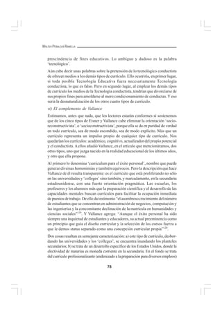 78
WALTER PEÑALOZA RAMELLA
prescindencia de fines educativos. Lo ambiguo y dudoso es la palabra
‘tecnológico’.
Aún cabe decir unas palabras sobre la pretensión de lo tecnológico conductista
de ofrecer medios a los demás tipos de currículo. Ello ocurriría, en primer lugar,
si toda posible Tecnología Educativa fuera necesariamente Tecnología
conductista, lo que es falso. Pero en segundo lugar, al emplear los demás tipos
de currículo los medios de la Tecnología conductista, tendrían que divorciarse de
sus propios fines para amoldarse al mero condicionamiento de conductas.Y eso
sería la desnaturalización de los otros cuatro tipos de currículo.
vi) El complemento de Vallance
Estimamos, antes que nada, que los lectores estarán conformes si sostenemos
que de los cinco tipos de Eisner y Vallance cabe eliminar la orientación ‘socio-
reconstructivista’, o ‘socioconstructivista’, porque ella se da en puridad de verdad
en todo currículo, sea de modo escondido, sea de modo explícito. Más que un
currículo representa un impulso propio de cualquier tipo de currículo. Nos
quedarían los currículos: académico, cognitivo, actualizador del propio potencial
y el conductista.Aellos añadió Vallance, en el artículo que mencionáramos, dos
otros tipos, uno que juzga nacido en la realidad educacional de los últimos años,
y otro que ella propone.
Al primero lo denomina ‘curriculum para el éxito personal’, nombre que puede
generar diversas homonimias y también equívocos. Pero la descripción que hace
Vallance de él resulta transparente: es el currículo que está proliferando no sólo
en las universidades y ‘colleges’ sino también, y marcadamente, en la secundaria
estadounidense, con una fuerte orientación pragmática. Las escuelas, los
profesores y los alumnos más que la preparación científica y el desarrollo de las
capacidades mentales buscan currículos para facilitar la ocupación inmediata
de puestos de trabajo. De ello da testimonio “el asombroso crecimiento del número
de estudiantes que se concentran en administración de negocios, computación y
las ingenierías y la concomitante declinación de la matrícula en humanidades y
ciencias sociales”119
. Y Vallance agrega: “Aunque el éxito personal ha sido
siempre una inquietud de estudiantes y educadores, su actual preeminencia como
un principio que guía el diseño curricular y la selección de los cursos fuerza a
que le demos status separado como una concepción curricular propia”120
.
Dos cosas resaltan en semejante caracterización: a) este tipo de currículo, desbor-
dando las universidades y los ‘colleges’, se encuentra inundando los planteles
secundarios; b) se trata de un desarrollo específico de los Estados Unidos, donde la
electividad de materias es moneda corriente en la secundaria. En el fondo se trata
del currículo profesionalizante (enderezado a la preparación para diversos empleos)
 