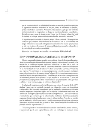79
EL CURRÍCULO INTEGRAL
que de las universidades ha saltado a las escuelas secundarias, y que se explica por
la gigantesca estructura económica de ese país, capaz de absorber a los jóvenes,
apenas concluida su secundaria. Por nuestra parte decimos: Ojalá que este currículo
profesionalizante o pragmático no llegue a nuestros planteles secundarios.
Recordemos que, como lo ha aseverado Peters, “en el término ‘educación’ está
descartado un enfoque puramente instrumental de las actividades humanas”121
.
El segundo tipo de currículo es el que la propia Vallance plantea. Ella propone un
currículo que combine estrechamente el ‘académico’ con el ‘actualizador del
propio potencial’, o sea, que la entrega de conocimientos a las nuevas generaciones
se alíe con el desenvolvimiento de las capacidades internas de los educandos y
la expresión de su propia personalidad.
Más sobre esta tipología se expondrá a la conclusión del Capítulo VI.
22. UN CASO SINGULAR: EL CURRÍCULO NO ES EDUCACIÓN
Hemos encontrado esta aseveración sorprendente: el currículo no es educación.
Anteriormente hemos visto un planteamiento opuesto, esto es, que el currículo es la
educación, lo cual según dijimos equivale a identificar a la parte con el todo. La
presente tesis es exactamente al revés. En efecto, frente a la afirmación encontrada
en un material de la Escuela de Educación de la Universidad Central de Venezuela
que expresa: “el curriculum es la manera de preparar a los jóvenes para participar
como miembros activos de nuestra cultura”, el autor del texto que vamos a comentar
mantiene la posición opuesta siguiente: “Aquí hay que aclarar que curriculum no es
la manera de preparar a los jóvenes; lo que prepara es la educación”122
. Uno no
puede menos que preguntarse: Si la educación es la que prepara a los niños, jóvenes
o adultos y no el currículo, ¿qué es entonces el currículo?
Explicitando su posición, el referido autor que critica el material de la UCV
declara: “Aquí, pues, se confunde currículo con educación, ya sea ésta sistemática
o asistemática. Por otra parte, recordemos que las sociedades ágrafas o no civilizadas
también preparan a sus jóvenes y para ello no diseñan o elaboran un curriculum. El
curriculum es una preocupación de las sociedades no primitivas... Son las sociedades
avanzadas las que sostienen que la solución a los problemas domésticos está en la
organización racional de la educación a través del curriculum. Pero ello no impide
que las sociedades primitivas preparen a sus jóvenes para participar como miembros
activos de la cultura donde les toca nacer. Esto último aniquila el sentido de la
palabra ‘nuestra’ aquí utilizada”123
.
Todo este párrafo se encuentra desmañadamente redactado. En primer término,
y suponiendo que la tesis capital de este autor sea cierta (que el currículo no es
 