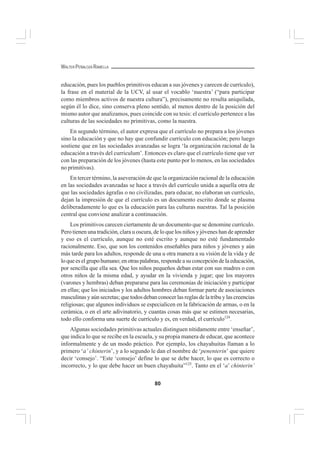 80
WALTER PEÑALOZA RAMELLA
educación, pues los pueblos primitivos educan a sus jóvenes y carecen de currículo),
la frase en el material de la UCV, al usar el vocablo ‘nuestra’ (“para participar
como miembros activos de nuestra cultura”), precisamente no resulta aniquilada,
según él lo dice, sino conserva pleno sentido, al menos dentro de la posición del
mismo autor que analizamos, pues coincide con su tesis: el currículo pertenece a las
culturas de las sociedades no primitivas, como la nuestra.
En segundo término, el autor expresa que el currículo no prepara a los jóvenes
sino la educación y que no hay que confundir currículo con educación; pero luego
sostiene que en las sociedades avanzadas se logra ‘la organización racional de la
educación a través del curriculum’. Entonces es claro que el currículo tiene que ver
con las preparación de los jóvenes (hasta este punto por lo menos, en las sociedades
no primitivas).
En tercer término, la aseveración de que la organización racional de la educación
en las sociedades avanzadas se hace a través del currículo unida a aquella otra de
que las sociedades ágrafas o no civilizadas, para educar, no elaboran un currículo,
dejan la impresión de que el currículo es un documento escrito donde se plasma
deliberadamente lo que es la educación para las culturas nuestras. Tal la posición
central que conviene analizar a continuación.
Los primitivos carecen ciertamente de un documento que se denomine currículo.
Pero tienen una tradición, clara u oscura, de lo que los niños y jóvenes han de aprender
y eso es el currículo, aunque no esté escrito y aunque no esté fundamentado
racionalmente. Eso, que son los contenidos enseñables para niños y jóvenes y aún
más tarde para los adultos, responde de una u otra manera a su visión de la vida y de
loqueeselgrupohumano;enotraspalabras,respondeasuconcepcióndelaeducación,
por sencilla que ella sea. Que los niños pequeños deban estar con sus madres o con
otros niños de la misma edad, y ayudar en la vivienda y jugar; que los mayores
(varones y hembras) deban prepararse para las ceremonias de iniciación y participar
en ellas; que los iniciados y los adultos hombres deban formar parte de asociaciones
masculinas y aún secretas; que todos deban conocer las reglas de la tribu y las creencias
religiosas; que algunos individuos se especialicen en la fabricación de armas, o en la
cerámica, o en el arte adivinatorio, y cuantas cosas más que se estimen necesarias,
todo ello conforma una suerte de currículo y es, en verdad, el currículo124
.
Algunas sociedades primitivas actuales distinguen nítidamente entre ‘enseñar’,
que indica lo que se recibe en la escuela, y su propia manera de educar, que acontece
informalmente y de un modo práctico. Por ejemplo, los chayahuitas llaman a lo
primero ‘a’ chinterin’, y a lo segundo le dan el nombre de ‘penenterin’ que quiere
decir ‘consejo’. “Este ‘consejo’ define lo que se debe hacer, lo que es correcto o
incorrecto, y lo que debe hacer un buen chayahuita”125
. Tanto en el ‘a’ chinterin’
 