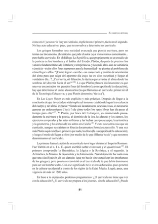 81
EL CURRÍCULO INTEGRAL
como en el ‘penenterin’ hay un currículo, explícito en el primero, tácito en el segundo.
No hay acto educativo, pues, que no envuelva y determine un currículo.
Los griegos formaban una sociedad avanzada que poseía escritura, pero no
tenían ese documento, el currículo, que pide el autor cuya tesis estamos comentando...
pero había currículo. En el diálogo La República, que propiamente es un estudio de
la justicia en los hombres y al hablar del Estado, Platón, después de precisar los
valores fundamentales de fortaleza y temperancia, y los más altos aún de sabiduría
y justicia –todos ellos fines supremos para la humanidad– se plantea el problema de
cómo llegar a ellos. “¿Cómo lograr –escribe– esa conversión y cambio de orientación
del alma para que salga del aparente día cuya luz es sólo oscuridad y llegue al
verdadero día...? ¿Cuál sería, oh Glaucón, la táctica que arrastre al alma desde las
sombras del devenir hacia el ser?”126
. Lo que Platón plantea diáfanamente es que
una vez encontrados los grandes fines del hombre (la concepción de la educación),
hay que determinar el cómo alcanzarlos (lo que llamamos el currículo: primer nivel
de la Tecnología Educativa; y que Platón denomina ‘táctica’).
En Las Leyes Platón es más explícito y más práctico. Después de llegar a la
conclusión de que la verdadera vida implica el inmenso cuidado de lograr la excelencia
del cuerpo y del alma, expresa: “Siendo así la naturaleza de estas cosas, es necesario
generar un ordenamiento (‘taxis’) de cómo todos los seres libres han de pasar el
tiempo para ello”127
. Y Platón, por boca del Extranjero, va enumerando pausa-
damente la escritura y la poesía, el dominio de la lira, las danzas y los cantos, los
ejercicios corporales y las artes militares y las luchas cuerpo a cuerpo, la aritmética
y la geometría, y los cursos de los astros en el cielo128
. Y esto no es otra cosa que un
currículo, aunque no existan en Grecia documentos formales para ello. Y una vez
más Platón aquí establece, primero que nada, los fines (la concepción de la educación);
y luego el modo de llegar a ellos (por medio de lo que él llama ‘taxis’ y que nosotros
denominamos el currículo).
La primera formalización de un currículo tuvo lugar durante el Imperio Romano.
Fue Varrón en el s. I d. C. quien escribió sobre el trivium y el quadrivium129
. El
primero comprendía la Gramática, la Lógica y la Retórica; y el segundo, la
Aritmética, la Música, la Geometría y la Astronomía. Probablemente fue nada más
que una clasificación de las ciencias (que no hacía sino actualizar las enseñanzas
de los griegos), pero pronto se convirtió en el currículo de lo que debía dominarse
para ser un hombre culto. Con ese significado tuvo extensa duración, pues penetró
en la cultura occidental a través de los siglos de la Edad Media. Logró, pues, una
vigencia de más de 1500 años.
En base a lo expresado, podemos preguntarnos: ¿El currículo no tiene que ver
con la educación? ¿El currículo no prepara a los jóvenes, sino la educación? ¿Puede
 