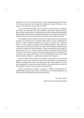 destinado a vivir con el sudor de su frente, es decir, haciendo historia en el tiempo.
Y este hacer historia es, en el campo de la educación, formar al hombre, o si se
quiere, re-formarlo para que sea cada vez mejor.
Es así como Peñaloza explica que el currículo es eminentemente un quehacer
previsional, que está antes de la acción didáctica del docente, que precisamente
guía y orienta su noble acción. La institución que suscribe un currículo, para garantizar
la plasmación, en los hechos de los propósitos educativos, de los fines de la educación,
hace previsión de las acciones educativas que luego ha de cumplir el docente.
Pero también advierte Peñaloza, del error en el que incurren otros teóricos del
currículo, al considerar que el currículo abarca más de lo que su naturaleza le
permite, es decir, aquellas concepciones en las que se sostiene que el currículo
abarca, no sólo el aspecto teleológico de la reflexión educativa, sino también lo
concerniente a la acción del docente y, el colmo, abarca también la infraestructura
en la que se desarrolla la acción educativa. A estas concepciones equivocadas, de
manera muy sutil y con ironía socrática, Peñaloza las denomina concepciones
vorticilares del currículo, es decir, concepciones equivocadas que sostienen que el
currículo es una especie de huracán o tormenta alrededor de cuyo vórtice giran
todos los demás elementos, componentes o agentes de la educación.
Para la Unidad de Post Grado de la Facultad de Educación es un alto honor
publicar esta joya, cuya lectura por parte de los participantes del programa de
Maestría en Educación servirá como nutriente de alto valor académico, no sólo
para comprender las características del currículo, sino también para avisorar las
insospechadas fronteras de una auténtica tarea educativa.
Nuestro compromiso de seguir su ejemplo y difundir su pensamiento es
inquebrantable, por que creemos que en nuestro país y en América, Peñaloza es el
más alto valor en la reflexión acerca de la educación.
ELÍAS MEJÍA MEJÍA
Director de la Unidad de Post Grado
 