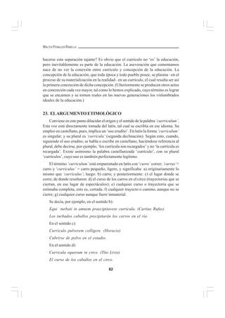 82
WALTER PEÑALOZA RAMELLA
hacerse esta separación tajante? Es obvio que el currículo no ‘es’ la educación,
pero inevitablemente es parte de la educación. La aseveración que comentamos
nace de no ver la conexión entre currículo y concepción de la educación. La
concepción de la educación, que toda época y todo pueblo posee, se plasma –en el
proceso de su materialización en la realidad– en un currículo, el cual resulta ser así
la primera concreción de dicha concepción. (Ulteriormente se producen otros actos
en concreción cada vez mayor, tal como lo hemos explicado, cuyo término es lograr
que se encarnen y se tornen reales en las nuevas generaciones los vislumbrados
ideales de la educación.)
23. ELARGUMENTO ETIMOLÓGICO
Conviene en este punto dilucidar el origen y el sentido de la palabra ‘currriculum’.
Esta voz está directamente tomada del latín, tal cual se escribía en ese idioma. Su
empleo en castellano, pues, implica un ‘uso erudito’. En latín la forma ‘curriculum’
es singular; y su plural es ‘currícula’ (segunda declinación). Según esto, cuando,
siguiendo el uso erudito, se habla o escribe en castellano, haciéndose referencia al
plural, debe decirse, por ejemplo, ‘los curricula son recargados’ y no ‘la currícula es
recargada’. Existe asimismo la palabra castellanizada ‘currículo’, con su plural
‘currículos’, cuyo uso es también perfectamente legítimo.
El término ‘curriculum’ está emparentado en latín con ‘curro’ correr; ‘currus’=
carro y ‘curriculus’ = carro pequeño, ligero, y significaba: a) originariamente lo
mismo que ‘curriculus’; luego: b) carro; y posteriormente: c) el lugar donde se
corre; de donde resultaron: d) el curso de los carros en el circo (trayectorias que se
cierran, en ese lugar de espectáculos); e) cualquier curso o trayectoria que se
estimaba completa, esto es, cerrada; f) cualquier trayecto o camino, aunque no se
cierre; g) cualquier curso aunque fuere inmaterial.
Se decía, por ejemplo, en el sentido b):
Equi turbati in amnem praecipitavere curricula. (Curtius Rufus)
Los turbados caballos precipitarán los carros en el río.
En el sentido c):
Curriculo pulverem colligere. (Horacio)
Cubrirse de polvo en el estadio.
En el sentido d):
Curricula equorum in circo. (Tito Livio)
El curso de los caballos en el circo.
 