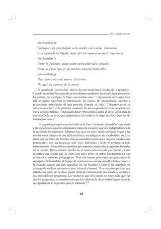 83
EL CURRÍCULO INTEGRAL
En el sentido e):
Laevaque ciet rota fulgida solis mobile curriculum. (Ausonius)
A la izquierda la fúlgida rueda del sol impulsa su móvil trayectoria.
En el sentido f):
Curre in Piraeum, atque unum curriculum face. (Plauto)
Corre al Pireo, que es un sencillo trayecto hasta allá.
En el sentido g):
Haec sunt curricula mentis. (Cicerón)
He aquí los caminos de la mente.
El sentido de ‘curriculum’ derivó de este modo hacia la idea de ‘trayectoria’.
Cuando la palabra fue asumida en los idiomas modernos fue ésta la idea que primó.
Es común, por ejemplo, la frase ‘curriculum vitae’ = trayectoria de la vida. Con
ella se quiere significar la preparación, los títulos, las experiencias, eventos y
actuaciones principales de una persona durante su vida. “Tráigame usted su
curriculum vitae” es la petición constante de los empleadores a las personas que
van a solicitar trabajo. Esto quiere decir; ‘Preséntenos usted el curso de su vida, la
trayectoria de su vida, qué experiencias ha tenido a lo largo de ella, cómo ha ido
haciéndose usted.’
Un segundo ejemplo actual se halla en la frase ‘currículo escondido’, que alude
a las experiencias que los educandos traen a la escuela y que son independientes de
la acción de los maestros. Sabemos hoy que los niños desfavorecidos llegan a las
instituciones educativas con déficits (físico, sociológicos, de vocabulario, etc.), en
tanto que los niños de familias más acomodadas lo hacen en mejores condiciones
personales, con un lenguaje más rico, habiendo vivido experiencias más
estimuladoras. Estos niños responden, por supuesto, mejor a las exigencias formales
de la escuela. Hasta no hace mucho no se tenía conciencia de este hecho y había
maestros que creían que su éxito con tales niños se debía íntegramente a sus
esfuerzos y métodos pedagógicos. Pero nos hemos percatado que gran parte de
semejante éxito se debe al bagaje de experiencias con que aquellos niños vienen a
la escuela, bagaje que han adquirido en sus hogares. Como lo ha apuntado un
distinguido médico norteamericano, Julius Richmond: “Los maestros piensan que
cuando los niños de la clase media realizan exitosamente sus estudios, se debe a
sus maravillosos programas. La verdad es que ello puede no tener nada que ver
con los programas: es simplemente que los niños de la clase media logran sacar de
su experiencia lo necesario para ir adelante”130
.
 