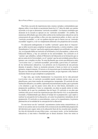 84
WALTER PEÑALOZA RAMELLA
Pues bien, esa serie de experiencias más o menos variadas y estimuladoras que
algunos niños viven desde su nacimiento hasta los 6 ó 7 años de edad, ese camino
recorrido, es lo que se denomina ‘currículo escondido’. Los buenos resultados que
alcanzan en la escuela se apoyan en ese ‘currículo escondido’. En cambio, las
numerosas dificultades que otros niños sufren en las instituciones educativas son la
consecuencia de que arriban a ellas con una experiencia pobre, es decir, casi sin
‘currículo escondido’, o, tal vez pudiera decirse que lo hacen con un ‘currículo
escondido’ negativo, o tal vez simplemente diferente a los propósitos de la escuela.
En educación análogamente el vocablo ‘currículo’ quiere decir el ‘trayecto’
que se debe recorrer para completar la propia formación, o ciertos estudios, o más
formalmente el ‘trayecto’ que ha de seguirse para adquirir un certificado o un título.
Así, en el pasado había un currículo en la Primaria y en la Secundaria, y ahora en la
Educación Básica, y hay un currículo en las universidades. Ese currículo es el
‘camino’ que señalaba y señala el Ministerio de Educación en la formación que se
provee antes de la Universidad; y es el ‘camino’ que las universidades prescriben a
quienes van a estudiar en ellas. Se nota fácilmente que existe una diferencia entre
‘curriculum vitae’, y ‘currículo escondido’, por un lado, y por el otro, el ‘currículo’
de las instituciones educativas. Los primeros son la trayectoria de una persona
durante el pasado y hasta su momento presente o hasta su inicio en la escuela
primaria, respectivamente. El tercero es la trayectoria que la institución educativa
fija para sus alumnos desde un momento presente, en que ingresan a ella, hasta el
momento futuro en que completan su preparación.
Y algo más, que resulta fundamental. La trayectoria de la vida personal
(curriculum vitae, el currículo escondido) puede contener ciertas cosas que se
planificaron, pero tiene mucho de contingencias inesperadas. El currículo de una
institución educativa, en cambio, representa necesariamente un plan, que se presenta
a los alumnos y que les pauta varios años de su vida futura, destinados a su
preparación académica. Como se comprende, ese plan no puede entrar en todos
los detalles de lo que los estudiantes han de hacer. El currículo es un plan que
contiene sólo grosso modo las experiencias que ellos han de vivir: es un panorama
razonado y fundamentado que abarca el tiempo de su preparación y que aspira a
realizar la concepción de la educación, así como los propósitos inmediatos de tal
preparación. El currículo es esencialmente, como ya lo expusiéramos, la primera
plasmación en la realidad de la concepción de la educación.
En este tercer uso de ‘currículo’ encontramos ciertas notas características: a)
la de ser un camino aún no recorrido; b) la existencia de una deliberada preparación
del derrotero por seguir, tanto en la educación fuera de las escuelas (por ejemplo,
los ritos de iniciación en una tribu) como –con mayor razón– en las instituciones
educativas; c) una meta o finalidad que se desea alcanzar. Estas tres notas se
 