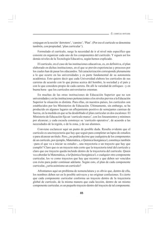 85
EL CURRÍCULO INTEGRAL
conjugan en la noción ‘derrotero’, ‘camino’, ‘Plan’. (Por eso el currículo se denomina
también, con propiedad, ‘plan curricular’).
Formulado el currículo, surge la necesidad de ir al nivel más específico que
consiste en organizar cada uno de los componentes del currículo. Y siguen así los
demás niveles de la Tecnología Educativa, según hemos explicado.
El currículo, en el caso de las instituciones educativas, es, en definitiva, el plan
elaborado en dichas instituciones, en el que se prevén experiencias y procesos por
los cuales han de pasar los educandos. Tal caracterización corresponde plenamente
a lo que ocurre en las universidades y es parte fundamental de su autonomía
académica. Esto quiere decir que cada Universidad elabora los currículos de sus
carreras de acuerdo con lo que piensa acerca del hombre, la sociedad y el país y
con lo que considera propio de cada carrera. De allí la variedad de enfoques –y en
buena hora– que los currículos universitarios ostentan.
En muchas de las otras instituciones de Educación Superior que no son
universidades y en las instituciones pertenecientes a los niveles previos a la Educación
Superior la situación es distinta. Para ellas, en nuestros países, los currículos son
establecidos por los Ministerios de Educación. Últimamente, sin embargo, se ha
producido en algunos lugares un aflojamiento positivo de semejantes camisas de
fuerza, en la medida en que se ha desdoblado el plan curricular en dos escalones: El
Ministerio de Educación fija un ‘currículo marco’, con los lineamientos y mínimos
por alcanzar; y cada escuela construye su ‘currículo operativo’, de acuerdo a las
necesidades de la región, o de la zona, y de sus alumnos.
Conviene esclarecer aquí un punto de posible duda. Resulta evidente que el
currículo es una trayectoria que hay que seguir para completar un lapso de estudios
o para alcanzar un título. Pero, ¿no podría decirse que cualquiera de los componentes
de un currículo, por ejemplo, Matemática, o Química Inorgánica I, constituye también
–para el que va a iniciar su estudio–, una trayectoria o un trayecto que hay que
cumplir? Claro que es un trayecto más corto que la trayectoria total del currículo y
claro que ese trayecto queda incluido dentro de la trayectoria del currículo. Quien
va a abordar la Matemática, o la Química Inorgánica I, o cualquier otro componente
curricular, los ve como trayectos que hay que recorrer y que deben ser vencidos
con éxito para poder continuar adelante. Según esto, el plan de cada componente
curricular, ¿sería asimismo un currículo?
Afrontamos aquí un problema de nomenclatura y es obvio que, dentro de ella,
los nombres deben ser en lo posible unívocos y no originar confusiones. Es cierto
que cada componente curricular conforma un trayecto dentro de la trayectoria
global de currículo, de la misma manera que cada lección, dentro de un mismo
componente curricular, es un pequeño trayecto dentro del trayecto de tal componente.
 