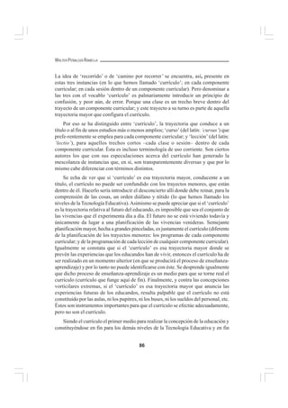 86
WALTER PEÑALOZA RAMELLA
La idea de ‘recorrido’ o de ‘camino por recorrer’ se encuentra, así, presente en
estas tres instancias (en lo que hemos llamado ‘currículo’; en cada componente
curricular; en cada sesión dentro de un componente curricular). Pero denominar a
las tres con el vocablo ‘currículo’ es palmariamente introducir un principio de
confusión, y peor aún, de error. Porque una clase es un trecho breve dentro del
trayecto de un componente curricular; y este trayecto a su turno es parte de aquella
trayectoria mayor que configura el currículo.
Por eso se ha distinguido entre ‘currículo’, la trayectoria que conduce a un
título o al fin de unos estudios más o menos amplios; ‘curso’ (del latín: ‘cursus’) que
prefe-rentemente se emplea para cada componente curricular; y ‘lección’ (del latín:
‘lectio’), para aquellos trechos cortos –cada clase o sesión– dentro de cada
componente curricular. Ésta es incluso terminología de uso corriente. Son ciertos
autores los que con sus especulaciones acerca del currículo han generado la
mescolanza de instancias que, en sí, son transparentemente diversas y que por lo
mismo cabe diferenciar con términos distintos.
Se echa de ver que si ‘currículo’ es esa trayectoria mayor, conducente a un
título, el currículo no puede ser confundido con los trayectos menores, que están
dentro de él. Hacerlo sería introducir el desconcierto allí donde debe reinar, para la
comprensión de las cosas, un orden diáfano y nítido (lo que hemos llamado los
niveles de la Tecnología Educativa).Asimismo se puede apreciar que si el ‘currículo’
es la trayectoria relativa al futuro del educando, es imposible que sea el conjunto de
las vivencias que él experimenta día a día. El futuro no se está viviendo todavía y
únicamente da lugar a una planificación de las vivencias venideras. Semejante
planificación mayor, hecha a grandes pinceladas, es justamente el currículo (diferente
de la planificación de los trayectos menores: los programas de cada componente
curricular; y de la programación de cada lección de cualquier componente curricular).
Igualmente se constata que si el ‘currículo’ es esa trayectoria mayor donde se
prevén las experiencias que los educandos han de vivir, entonces el currículo ha de
ser realizado en un momento ulterior (en que se producirá el proceso de enseñanza-
aprendizaje) y por lo tanto no puede identificarse con éste. Se desprende igualmente
que dicho proceso de enseñanza-aprendizaje es un medio para que se torne real el
currículo (currículo que funge aquí de fin). Finalmente, y contra las concepciones
vorticilares extremas, si el ‘currículo’ es esa trayectoria mayor que anuncia las
experiencias futuras de los educandos, resulta palpable que el currículo no está
constituido por las aulas, ni los pupitres, ni los buses, ni los sueldos del personal, etc.
Éstos son instrumentos importantes para que el currículo se efectúe adecuadamente,
pero no son el currículo.
Siendo el currículo el primer medio para realizar la concepción de la educación y
constituyéndose en fin para los demás niveles de la Tecnología Educativa y en fin
 