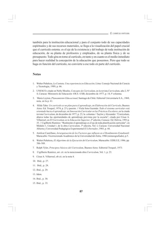 87
EL CURRÍCULO INTEGRAL
también para la institución educacional y para el conjunto todo de sus capacidades
espirituales y de sus recursos materiales, se llega a la visualización del papel crucial
que el currículo ostenta: es el eje de la existencia y del trabajo de toda institución de
educación, de su planta de profesores y empleados, de su planta física y de su
presupuesto.Todo gira en torno al currículo, en tanto y en cuanto es el medio inmediato
para hacer realidad la concepción de la educación que poseemos. Pero que todo se
haga en función del currículo, no convierte a ese todo en parte del currículo.
Notas
1. Walter Peñaloza, La Cantuta, Una experiencia en Educación, Lima: Consejo Nacional de Ciencia
y Tecnología, 1989, p. 66.
2. UNESCO, citado en Nelly Moulin, Concepto de Curriculum, en la revista Curriculum, año 2, Nº
4, Caracas: Ministerio de Educación -OEA -USB, diciembre de 1977, p. 14, lª columna.
3. Mario Leyton, Planeamiento Educacional, Santiago de Chile: Editorial Universitaria S.A., 1969,
nota, en la p. 61.
4. Hilda Taba: Un currículo es un plan para el aprendizaje, en Elaboración del Currículo, Buenos
Aires: Ed. Troquel, 1974, p. 25 y passim. // Viola Soto Guzmán: Todo el sistema curricular está
orientado hacia el aprendizaje, en Innovación Curricular en las Prácticas Escolares, en la citada
revista Curriculum, de diciembre de 1977, p. 23, la. columna // Saylor yAlexander: “Curriculum,
abarca todas las oportunidades de aprendizaje previstas por la escuela”, citado por César A.
Villarroel, en El Currículum en la Educación Superior, 2ª edición, Caracas: Ed. Dolvia, 1991 p.
35. // Cigilberto Ramírez: “Realmente el aprendizaje es el eje de toda planificación curricular”, en
Módulo 1, Unidad 1, de la obra Curriculum, 3ª edición, Vol. I, Caracas: Universidad Nacional
Abierta y Universidad Pedagógica Experimental El Libertador, 1985, p. 44.
5. Amílcar Castellano, Jerarquización de los Factores que influyen en el Rendimiento Estudiantil.
Maracaibo: Vicerrectorado Académico de la Universidad del Zulia, 1986 (mimeografiado), p.5.
6. Walter Peñaloza, El Algoritmo de la Ejecución del Curriculum, Maracaibo: EDILUZ, 1986, pp.
386-388.
7. Ralph Tyler, Principios básicos del Curriculum, Buenos Aires: Editorial Troquel, 1973.
8. Cigilberto Ramírez, art. cit. en la mencionada obra Curriculum, Vol. 1, p. 25.
9. César A. Villarroel, ob cit. en la nota 4.
10. Ibid., p. 27.
11. Ibid., p. 28.
12. Ibid., p. 29.
13. Idem.
14. Ibid., p. 30.
15. Ibid., p. 35.
 