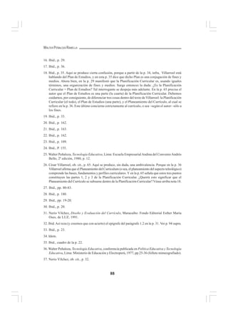 88
WALTER PEÑALOZA RAMELLA
16. Ibid., p. 29.
17. Ibid., p. 36.
18. Ibid., p. 35. Aquí se produce cierta confusión, porque a partir de la p. 34, infra, Villarroel está
hablando del Plan de Estudios, y en esta p. 35 dice que dicho Plan es una conjugación de fines y
medios. Ahora bien, en la p. 29 manifestó que la Planificación Curricular es, usando iguales
términos, una organización de fines y medios. Surge entonces la duda: ¿Es la Planificación
Curricular = Plan de Estudios? Tal interrogante se despeja más adelante. En la p. 65 precisa el
autor que el Plan de Estudios es una parte (la cuarta) de la Planificación Curricular. Debemos
cuidarnos, por consiguiente, de diferenciar tres cosas dentro del texto de Villarroel: la Planificación
Curricular (el todo), el Plan de Estudios (una parte), y el Planeamiento del Currículo, al cual se
refiere en la p. 36. Este último concierne estrictamente al currículo, o sea –según el autor– sólo a
los fines.
19. Ibid., p. 33.
20. Ibid., p. 162.
21. Ibid., p. 163.
22. Ibid., p. 162.
23. Ibid., p. 109.
24. Ibid., P. 155.
25. Walter Peñaloza, Tecnología Educativa, Lima: Escuela EmpresarialAndina del ConvenioAndrés
Bello, 2ª edición, 1980, p. 12.
26. César Villarroel, ob. cit., p. 65. Aquí se produce, sin duda, una ambivalencia. Porque en la p. 36
Villarroel afirma que el Planeamiento del Curriculum (o sea, el planeamiento del aspecto teleológico)
comprende las bases, fundamentos y perfiles curriculares. Y en la p. 65 señala que estos tres puntos
constituyen las partes 1, 2 y 3 de la Planificación Curricular. ¿Querrá esto significar que el
Planeamiento del Currículo se subsume dentro de la Planificación Curricular? Véase arriba nota 18.
27. Ibid., pp. 80-83.
28. Ibid., p. 180.
29. Ibid., pp. 19-20.
30. Ibid., p. 20.
31. Nerio Vílchez, Diseño y Evaluación del Currículo, Maracaibo: Fondo Editorial Esther María
Oses, de LUZ, 1991.
32. Ibid.Así reza (y creemos que con acierto) el epígrafe del parágrafo 1.2 en la p. 31. Ver p. 94 supra.
33. Ibid., p. 23.
34. Idem.
35. Ibid., cuadro de la p. 22.
36. Walter Peñaloza, Tecnología Educativa, conferencia publicada en Política Educativa y Tecnología
Educativa, Lima: Ministerio de Educación y Electroperú, 1977, pp.25-36 (folleto mimeografiado).
37. Nerio Vílchez, ob. cit., p. 32.
 