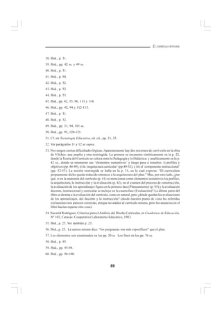 89
EL CURRÍCULO INTEGRAL
38. Ibid., p. 31.
39. Ibid., pp. 42 ss. y 49 ss.
40. Ibid., p. 31.
41. Ibid., p. 94.
42. Ibid., p. 32.
43. Ibid., p. 52.
44. Ibid., p. 53.
45. Ibid., pp. 42, 53, 96, 113 y 114.
46. Ibid., pp. 42, 94 y 112-113.
47. Ibid., p. 31.
48. Ibid., p. 32.
49. Ibid., pp. 31, 94, 101 ss.
50. Ibid., pp. 95, 120-121.
51. Cf. mi Tecnología Educativa, ed. cit., pp. 31, 35.
52. Ver parágrafos 11 y 12 ut supra.
53. Nos surgen ciertas dificultades lógicas. Aparentemente hay dos nociones de currí-culo en la obra
de Vílchez: una amplia y otra restringida. La primera se encuentra sintéticamente en la p. 22,
donde la Teoría del Currículo se coloca entre la Pedagogía y la Didáctica; y analíticamente en la p.
42 ss., donde se enumeran sus ‘elementos sustantivos’ y luego pasa a tratarlos: i) perfiles y
objetivos (pp. 44-49), ii) la ‘arquitectura curricular’ (pp.49-52), y iii) el ‘componente instruccional’
(pp. 52-53). La noción restringida se halla en la p. 31, en la cual expresa: “El curriculum
propiamente dicho queda reducido entonces a la arquitectura del plan.” Mas, por otro lado, ¿por
qué, si en la anatomía del currículo (p. 41) se mencionan como elementos sustantivos los perfiles,
la arquitectura, la instrucción y la evaluación (p. 42), en el examen del proceso de construcción,
la evaluación de los aprendizajes figura en la primera fase (Planeamiento) (p. 95) y la evaluación
docente, instruccional y curricular se incluye en la cuarta fase (Evaluación)? La última parte del
libro se destina a la evaluación del currículo, como es natural, pero ¿dónde quedan las evaluaciones
de los aprendizajes, del docente y la instrucción? (desde nuestro punto de vista las referidas
exclusiones nos parecen correctas, porque no atañen al currículo mismo, pero los anuncios en el
libro hacían esperar otra cosa).
54. Nacarid Rodríguez, Criterios para elAnálisis del Diseño Curricular, en Cuadernos de Educación,
Nº 102, Caracas: Cooperativa Laboratorio Educativo, 1983.
55. Ibid., p. 25. Ver también p. 23.
56. Ibid., p. 23. La autora misma dice: “los programas son más específicos” que el plan.
57. Los elementos son examinados en las pp. 20 ss. Los fines en las pp. 76 ss.
58. Ibid., p. 95.
59. Ibid., pp. 95-98.
60. Ibid., pp. 98-100.
 