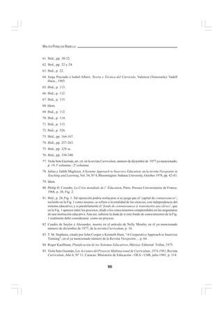 90
WALTER PEÑALOZA RAMELLA
61. Ibid., pp. 30-32.
62. Ibid., pp. 22 y 24.
63. Ibid., p. 22.
64. Jorge Preciado e Isabel Albers: Teoría y Técnica del Currículo, Valencia (Venezuela): Vadell
Hnos., 1985.
65. Ibid., p. 113.
66. Ibid., p. 112.
67. Ibid., p. 115.
68. Idem.
69. Ibid., p. 112.
70. Ibid., p. 114.
71. Ibid., p. 113.
72. Ibid., p. 326.
73. Ibid., pp. 164-167.
74. Ibid., pp. 257-263.
75. Ibid., pp. 329 ss.
76. Ibid., pp. 338-340.
77. Viola Soto Guzmán, art. cit. en la revista Curriculum, número de diciembre de 1977 ya mencionado,
p. 19, la
columna - 2a
columna.
78. Julius y Judith Maglioca, A Systems Approach to Inservice Education, en la revista Viewpoints in
Teaching and Learning, Vol. 54, Nº 4, Bloomington: Indiana University, October 1978, pp. 42-43.
79. Idem.
80. Philip H. Coombs, La Crise mondiale de l’ Éducation, Paris: Presses Universitaires de France,
1968, p. 28, Fig. 2.
81. Ibid., p. 24, Fig. 1. Tal oposición podría soslayarse si se juzga que el ‘capital de connaissances’,
incluido en la Fig. 1 como insumo, se refiere a la totalidad de las ciencias, con independencia del
sistema educativo; y si paralelamente el ‘fonds de connaissances à transmettre aux elèves’, que
en la Fig. 1 aparece entre los procesos, alude a los conocimientos comprendidos en las asignaturas
de una institución educativa.Aún así, subsiste la duda de si este fondo de conocimientos de la Fig.
1 realmente debe considerarse como un proceso.
82. Cuadro de Saylor y Alexander, inserto en el artículo de Nelly Moulin, en el ya mencionado
número de diciembre de 1977, de la revista Curriculum, p. 16.
83. T. M. Stephens, citado por John Cooper y Kenneth Hunt, “A Cooperative Approach to Inservice
Training”, en el ya mencionado número de la Revista Viewpoints ... p. 64.
84. Roger Kauffman, Planificación de los Sistemas Educativos, México: Editorial Trillas, 1975.
85. Viola Soto Guzmán, Las Acciones del Proyecto Multinacional de Curriculum, 1974-1981, Revista
Curriculum, Año 6, Nº 11, Caracas: Ministerio de Educación - OEA - USB, julio 1981, p. 114.
 