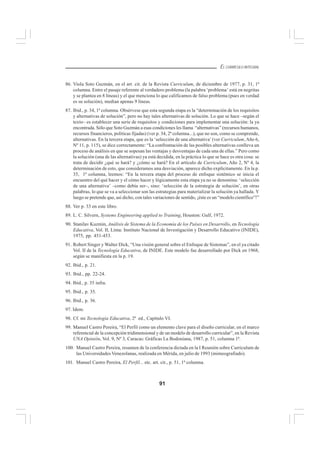91
EL CURRÍCULO INTEGRAL
86. Viola Soto Guzmán, en el art. cit. de la Revista Curriculum, de diciembre de 1977, p. 31, 1ª
columna. Entre el pasaje referente al verdadero problema (la palabra ‘problema’ está en negritas
y se plantea en 8 líneas) y el que menciona lo que calificamos de falso problema (pues en verdad
es su solución), median apenas 9 líneas.
87. Ibid., p. 34, 1ª columna. Obsérvese que esta segunda etapa es la “determinación de los requisitos
y alternativas de solución”, pero no hay tales alternativas de solución. Lo que se hace –según el
texto– es establecer una serie de requisitos y condiciones para implementar una solución: la ya
encontrada. Sólo que Soto Guzmán a esas condiciones les llama “alternativas” (recursos humanos,
recursos financieros, políticas fijadas) (ver p. 34, 2ª columna...), que no son, como se comprende,
alternativas. En la tercera etapa, que es la ‘selección de una alternativa’(ver Curriculum, Año 6,
Nº 11, p. 115), se dice correctamente: “La confrontación de las posibles alternativas conlleva un
proceso de análisis en que se sopesan las ventajas y desventajas de cada una de ellas.” Pero como
la solución (una de las alternativas) ya está decidida, en la práctica lo que se hace es otra cosa: se
trata de decidir ¿qué se hará? y ¿cómo se hará? En el artículo de Curriculum, Año 2, Nº 4, la
determinación de esto, que consideramos una desviación, aparece dicho explícitamente. En la p.
35, 1ª columna, leemos: “En la tercera etapa del proceso de enfoque sistémico se inicia el
encuentro del qué hacer y el cómo hacer y lógicamente esta etapa ya no se denomina: ‘selección
de una alternativa’ –como debía ser–, sino: ‘selección de la estrategia de solución’, en otras
palabras, lo que se va a seleccionar son las estrategias para materializar la solución ya hallada. Y
luego se pretende que, así dicho, con tales variaciones de sentido, ¡éste es un “modelo científico”!”
88. Ver p. 33 en este libro.
89. L. C. Silvern, Systems Engineering applied to Training, Houston: Gulf, 1972.
90. Stanilav Kuzmin, Análisis de Sistema de la Economía de los Países en Desarrollo, en Tecnología
Educativa, Vol. II, Lima: Instituto Nacional de Investigación y Desarrollo Educativo (INIDE),
1975, pp. 451-453.
91. Robert Singer y Walter Dick, “Una visión general sobre el Enfoque de Sistemas”, en el ya citado
Vol. II de la Tecnología Educativa, de INIDE. Este modelo fue desarrollado por Dick en 1968,
según se manifiesta en la p. 19.
92. Ibid., p. 21.
93. Ibid., pp. 22-24.
94. Ibid., p. 35 infra.
95. Ibid., p. 35.
96. Ibid., p. 36.
97. Idem.
98. Cf. mi Tecnología Educativa, 2ª ed., Capítulo VI.
99. Manuel Castro Pereira, “El Perfil como un elemento clave para el diseño curricular, en el marco
referencial de la concepción tridimensional y de un modelo de desarrollo curricular”, en la Revista
UNA Opinión, Vol. 9, Nº 3, Caracas: Gráficas La Bodoniana, 1987, p. 51, columna 1ª.
100. Manuel Castro Pereira, resumen de la conferencia dictada en la I Reunión sobre Curriculum de
las Universidades Venezolanas, realizada en Mérida, en julio de 1993 (mimeografiado).
101. Manuel Castro Pereira, El Perfil... etc. art. cit., p. 51, 1ª columna.
 