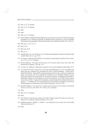 92
WALTER PEÑALOZA RAMELLA
102. Ibid., p. 51, 2ª columna.
103. Ibid., p. 52, 2ª columna.
104. Idem.
105. Idem.
106. Ibid., p. 53, 1ª columna.
107. Eliecer Meleán yAída Benavides de Marcano, Una Experiencia de Desarrollo Integral, Ponencia
presentada en la I Reunión (efectuada en Mérida) sobre Curriculum en las Universidades
Venezolanas (mimeografiada), Valencia (Venezuela): Universidad de Carabobo (UC), 1993, p.3.
108. Ibid., pp. 4, 11-12, 19, 21.
109. Ibid., p. 20.
110. Ibid., pp. 25-26.
111. Ibid., p. 21.
112. Juan Perfetti, Notas sobre Didáctica y Curriculum (mimeografiado), transcrito en Jorge Preciado
e Isabel Albers, ob. cit., pp. 33-36.
113. H. Caswell, citado por Nelly Moulin, en el artículo ya mencionado en la Revista Curriculum,
vol. 2, Nº 4., p. 14, 1ª columna.
114. Vernon Anderson, Principles and Procedures of Curriculum Improvement, New York: The
Ronald Press Company, 1956, pp. 7-12.
115. E. Eisner y E. Vallance, Conflicting Conceptions of Curriculum, Berkeley: McCutchan, 1973.
116. A.S. Neill, Neill! Neill! Orange Peel!, New York: Hart Publishing Co., 1972. Las palabras que
siguen dan una vislumbre de la concepción de Neill, el famoso fundador y director de la
Summerhill School: “Summerhill existe primariamente para la vida, y rehusa ser juzgada por
gentes que piensan sólo en los métodos de enseñanza y en la disciplina. Dejemos que los
inspectores regulen acerca del número de reservados y bañeras y extinguidores de incendios.
Summerhill acepta eso. Pero déjennos a nosotros la educación” p. 216. Mas Neill no fue un
icono-clasta. Escribe: “Algunas de las llamadas escuelas Summerhill confunden libertad con
licencia ... Y la libertad no es un espectáculo que un solo hombre escenifique. Es una nueva
Weltanschauung, una esperanza en este mundo enloquecido.” pp. 223 y 224.
117. Elizabeth Vallance, A Second Look at Conflicting Conceptions of Curriculum, en la Revista
Theory into Practice, Vol. XXV, Nº 1, 1985, p. 25, 2ª columna.
118. Idem.
119. Ibid., p. 27, 1ª columna.
120. Idem.
121. R. S. Peters, Los objetivos de la Educación, en R. S. Peters (comp.), Filosofía de la educación,
México D. F: Fondo de Cultura Económica, 1977, p. 40.
122. Cigilberto Ramírez, Módulo 1, Unidad 1, en la citada obra Curriculum, de la Universidad
Nacional Abierta, p. 25.
123. Idem.
 