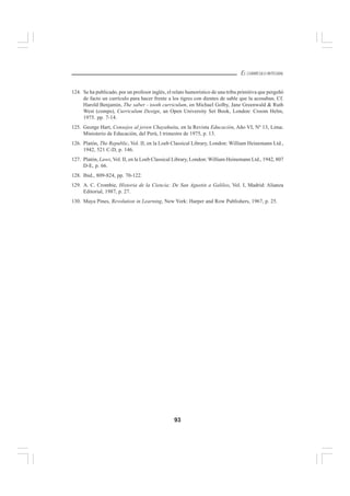 93
EL CURRÍCULO INTEGRAL
124. Se ha publicado, por un profesor inglés, el relato humorístico de una tribu primitiva que pergeñó
de facto un currículo para hacer frente a los tigres con dientes de sable que la acosaban. Cf.
Harold Benjamin, The saber - tooth curriculum, en Michael Golby, Jane Greenwald & Ruth
West (comps), Curriculum Design, an Open University Set Book, London: Croom Helm,
1975. pp. 7-14.
125. George Hart, Consejos al joven Chayahuita, en la Revista Educación, Año VI, Nº 13, Lima:
Ministerio de Educación, del Perú, I trimestre de 1975, p. 13.
126. Platón, The Republic, Vol. II, en la Loeb Classical Library, London: William Heinemann Ltd.,
1942, 521 C-D, p. 146.
127. Platón, Laws, Vol. II, en la Loeb Classical Library, London: William Heinemann Ltd., 1942, 807
D-E, p. 66.
128. Ibid., 809-824, pp. 70-122.
129. A. C. Crombie, Historia de la Ciencia: De San Agustin a Galileo, Vol. I, Madrid: Alianza
Editorial, 1987, p. 27.
130. Maya Pines, Revolution in Learning, New York: Harper and Row Publishers, 1967, p. 25.
 
