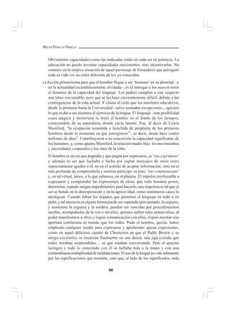 98
WALTER PEÑALOZA RAMELLA
Obviamente capacidades como las indicadas están en cada ser en potencia. La
educación no puede inventar capacidades inexistentes, sino incentivarlas. No
estamos en la utópica situación de aquel personaje de Giraudoux que persiguió
toda su vida ver un color diferente de los ya conocidos.
c) Acción primerísima para que el hombre llegue a ser ‘humano’ en su plenitud –y
en la actualidad escandalosamente olvidada–, es el entregar a los nuevos seres
el dominio de la capacidad del lenguaje. Los padres cumplen a este respecto
una labor encomiable, pero que se les hace crecientemente difícil, debido a las
contingencias de la vida actual. Y clama al cielo que los institutos educativos,
desde la primaria hasta la Universidad –salvo contadas excepciones–, ignoren
lo que es dar a sus alumnos el ejercicio de la lengua. El lenguaje –esta posibilidad
cuasi mágica y misteriosa la forjó el hombre en el fondo de los tiempos,
extrayéndola de su naturaleza, donde yacía latente. Fue, al decir de Lewis
Mumford, “la ocupación sostenida y henchida de propósito de los primeros
hombres desde el momento en que emergieron”1
, es decir, desde hace cuatro
millones de años2
. Contribuyeron a su concreción la capacidad significante de
los humanos, y, como apunta Mumford, la relación madre-hijo, los movimientos
y necesidades corporales y los ritos de la tribu.
El hombre es un ser que pugnaba y que pugna por expresarse, es ‘ens exprimens’
y además es ser que luchaba y lucha por captar mensajes de otros seres
supuestamente iguales a él, no en el sentido de acopiar información, sino en el
más profundo de comprenderla y sentirse partícipe: es pues ‘ens communicans’
y, en tal virtud, único, a lo que sabemos, en el planeta. El impulso irrefrenable a
expresarse y comprender las expresiones de otros, que todo humano posee,
determina, cuando surgen impedimentos para hacerlo, una impotencia tal que el
ser se hunde en la desesperación y en la agresividad, como innúmeros casos lo
atestiguan. Cuando faltan los órganos que permiten el lenguaje en todo o en
parte, y tal ausencia en alguna forma puede ser superada (por ejemplo, la ceguera,
y asimismo la ceguera y la sordera, pueden ser vencidas por procedimientos
tactiles, acompañadas de la voz o sin ella), quienes sufren tales minusvalías, al
poder manifestarse a otros y lograr comunicación con ellos, experi-mentan una
apertura exhilarante al mundo que los rodea. Pudo el hombre, quizás, haber
empleado cualquier medio para expresarse y aprehender ajenas expresiones,
como en aquel delicioso cuento de Chesterton en que el Padre Brown y su
amigo excéntrico se enzarzan finalmente en una danza, una jiga extraña que
todos miraban sorprendidos...: es que estaban conversando. Pero el aparato
laríngeo y todo lo conectado con él se hallaba más a la mano y con una
extraordinariamultiplicidaddemodulaciones.Elusodelalenguanovalesolamente
por las significaciones que trasmite, sino que, al lado de los significados, toda
 